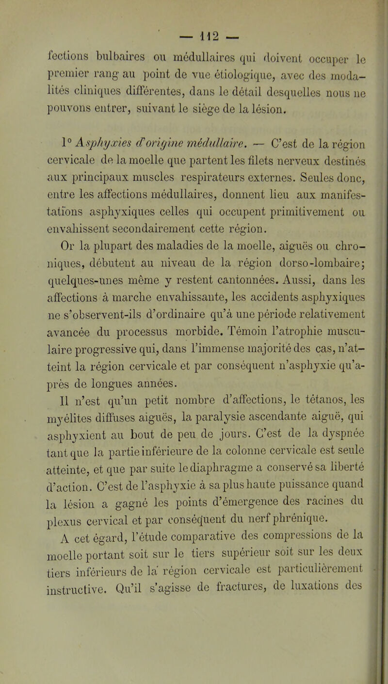 fecüons bulbaires ou médullaires qui doivent occuper le premier rang au point de vue étiologique, avec des moda- lités cliniques différentes, dans le détail desquelles nous ne pouvons entrer, suivant le siège de la lésion. Asphyxies d'onyine médullaire. — C’est de la région cervicale de la moelle que partent les filets nerveux destinés aux principaux muscles respirateurs externes. Seules donc, entre les affections médullaires, donnent lieu aux manifes- tations asphyxiques celles qui occupent primitivement ou envahissent secondairement cette région. Or la plupart des maladies de la moelle, aiguës ou chro- niques, débutent au niveau de la région dorso-lombaire; quelques-unes même y restent cantonnées. Aussi, dans les affections à marche envahissante, les accidents asphyxiques ne s’observent-ils d’ordinaire qu’à une période relativement avancée du processus morbide. Témoin l’atrophie muscu- laire progressive qui, dans l’immense majorité des cas, n’at- teint la région cervicale et par conséquent n’asphyxie qu’a- près de longues années. 11 n’est qu’un petit nombre d’affections, le tétanos, les myélites diffuses aiguës, la paralysie ascendante aiguë, qui asphyxient au bout de peu de jours. C’est de la dyspnée tant que la partie inférieure de la colonne cervicale est seule atteinte, et que par suite le diaphragme a conservé sa liberté d’action. C’est de l’asphyxie à sa plus haute puissance quand la lésion a gagné les points d’émergence des racines du plexus cervical et par conséquent du nerf phrénique. A cet égard, l’étude comparative des comi)ressions de la moelle portant soit sur le tiers supérieur soit sur les deux tiers inférieurs de la région cervicale est jDarticulièrement instructive. Qu’il s’agisse de Iractures, de luxations des t (