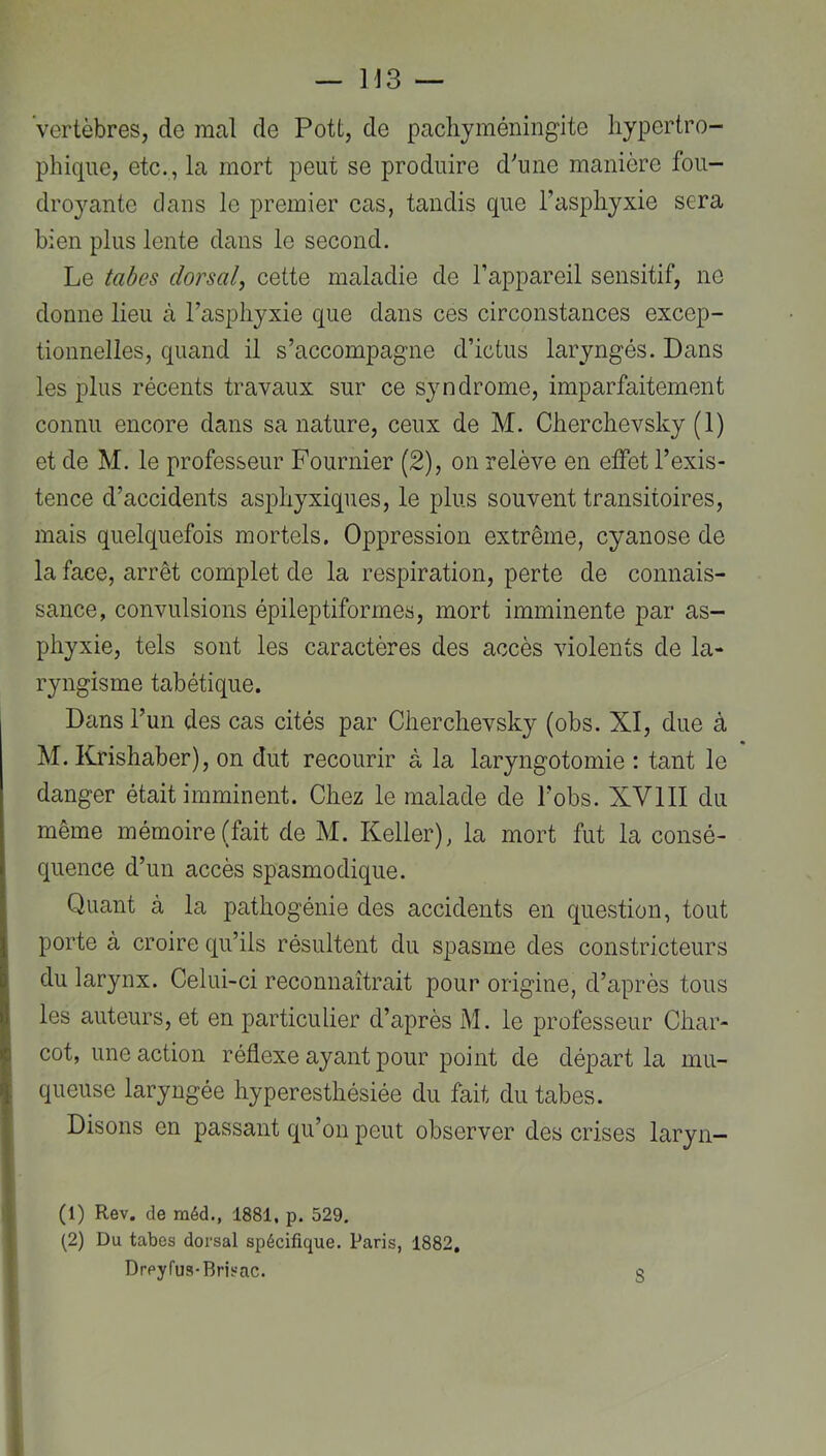 Vertèbres, de mal de Pott, de pacliyméningite hypertro- phique, etc., la mort peut se produire dViie manière fou- dro3mnte dans le premier cas, tandis que Tasphyxie sera bien plus lente dans le second. Le tahes dorsal, cette maladie de l’appareil sensitif, ne donne lieu à l’asphyxie que dans ces circonstances excep- tionnelles, quand il s’accompagne d’ictus laryngés. Dans les plus récents travaux sur ce syndrome, imparfaitement connu encore dans sa nature, ceux de M. Cherchevsky (1) et de M. le professeur Fournier (2), on relève en effet l’exis- tence d’accidents asphyxiques, le plus souvent transitoires, mais quelquefois mortels. Oppression extrême, cyanose de la face, arrêt complet de la respiration, perte de connais- sance, convulsions épileptiformes, mort imminente par as- phyxie, tels sont les caractères des accès violents de la- ryngisme tabétique. Dans l’un des cas cités par Cherchevsky (obs. XI, due à M. Krishaber), on dut recourir à la laryngotomie ; tant le danger était imminent. Chez le malade de l’obs. XVIII du même mémoire (fait de M. Keller), la mort fut la consé- quence d’un accès spasmodique. Quant à la pathogénie des accidents en question, tout porte à croire qu’ils résultent du spasme des constricteurs du larynx. Celui-ci reconnaîtrait pour origine, d’après tous les auteurs, et en particulier d’après M. le professeur Char- cot, une action réflexe ayant pour point de départ la mu- queuse laryngée hyperesthésiée du fait du tabes. Disons en passant qu’on peut observer des crises laryn- (1) Rev. de raéd., 1881, p. 529, (2) Du tabes dorsal spécifique. Paris, 1882, Drpyfua-Brisac.