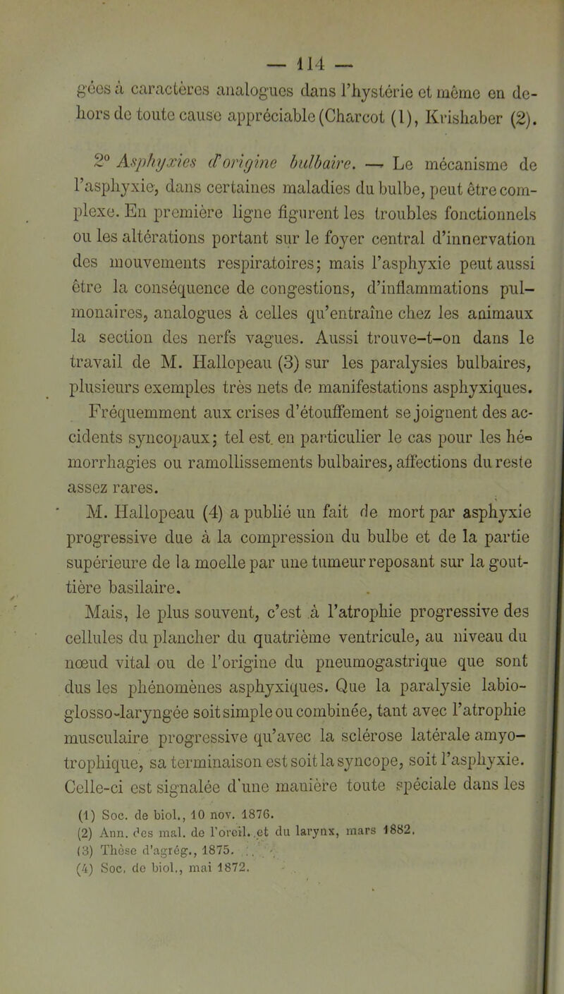 g'cos à caractères analogues dans l’hystérie et môme en de- hors de toute cause appréciable (Charcot (1), Krishaber (2). 2° Asphyxies et origine bulbaire. —^ Le mécanisme de l’asphyxie, dans certaines maladies du bulbe, peut être com- plexe. En première ligne figurent les troubles fonctionnels ou les altérations portant sur le foyer central d’innervation des mouvements respiratoires; mais l’asphyxie peut aussi être la conséquence de congestions, d’inflammations pul- monaires, analogues à celles qu’entraîne chez les animaux la section des nerfs vagues. Aussi trouve-t-on dans le travail de M. Hallopeau (3) sur les paralysies bulbaires, plusieurs exemples très nets de manifestations asphyxiques. Fréquemment aux crises d’étouffement se joignent des ac- cidents syncopaux ; tel est en particulier le cas pour les hé= morrhagies ou ramollissements bulbaires, afléctions du reste assez rares. M. Hallopeau (4) a publié un fait de mort par asphyxie progressive due à la compression du bulbe et de la partie supérieure de la moelle par une tumeur reposant sur la gout- tière basilaire. Mais, le plus souvent, c’est à l’atrophie progressive des cellules du plancher du quatrième ventricule, au niveau du nœud vital ou de l’origine du pneumogastrique que sont dus les phénomènes asphyxiques. Que la paralysie labio- glosso-laryngée soit simple ou combinée, tant avec l’atrophie musculaire progressive qu’avec la sclérose latérale amyo- trophique, sa terminaison est soit la syncope, soit l’asphyxie. Celle-ci est signalée d’une manière toute spéciale dans les (1) Soc. de biol., 10 nov. 1876. (2) Ann. des mal. de l’orcil. .et du larynx, mars 1882, (3) Thèse d’agrég., 1875. ' (4) Soc, de biol., mai 1872.