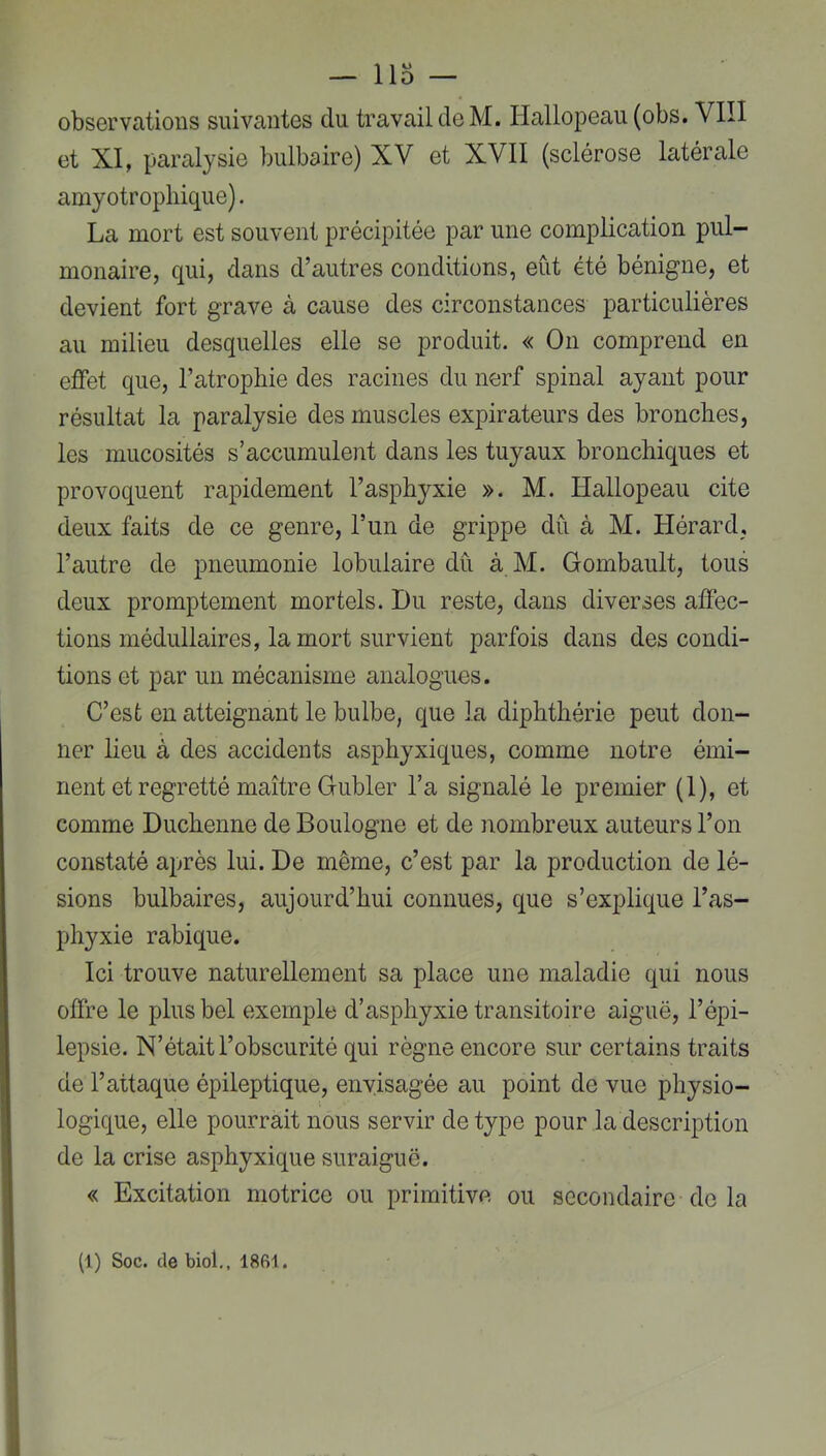 — llo — observations suivantes du travail de M. Hallopeau (obs. VIII et XI, paralysie bulbaire) XV et XVII (sclérose latérale amyotrophique). La mort est souvent précipitée par une complication pul- monaire, qui, dans d’autres conditions, eût été bénigne, et devient fort grave à cause des circonstances particulières au milieu desquelles elle se produit. « On comprend en effet que, l’atrophie des racines du nerf spinal ayant pour résultat la paralysie des muscles expirateurs des bronches, les mucosités s’accumulent dans les tuyaux bronchiques et provoquent rapidement l’asphyxie ». M. Hallopeau cite deux faits de ce genre, l’un de grippe du à M. Hérard, l’autre de pneumonie lobulaire dû. à M. Gombault, tous deux promptement mortels. Du reste, dans diverses affec- tions médullaires, la mort survient parfois dans des condi- tions et par un mécanisme analogues. C’est en atteignant le bulbe, que la diphthérie peut don- ner lieu à des accidents asphyxiques, comme notre émi- nent et regretté maître Gubler l’a signalé le premier (1), et comme Duchenne de Boulogne et de nombreux auteurs l’on constaté après lui. De même, c’est par la production de lé- sions bulbaires, aujourd’hui connues, que s’explique l’as- phyxie rabique. Ici trouve naturellement sa place une maladie qui nous offre le plus bel exemple d’asphyxie transitoire aiguë, l’épi- lepsie. N’était l’obscurité qui règne encore sur certains traits de l’attaque épileptique, envisagée au point de vue physio- logique, elle pourrait nous servir de type pour la description de la crise asphyxique suraiguë. « Excitation motrice ou primitive ou secondaire de la