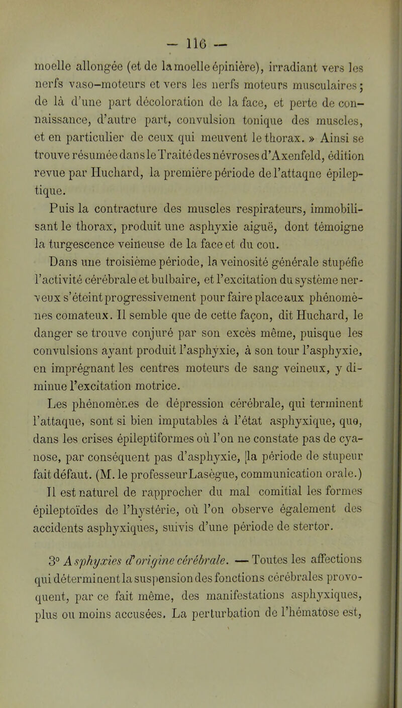 moelle allongée (et do la moelle épinière), irradiant vers les nerfs vaso-moteurs et vers les nerfs moteurs musculaires ; de là d’une part décoloration de la face, et perte de con- naissance, d’autre part, convulsion tonique des muscles, et en particulier de ceux qui meuvent le thorax. » Ainsi se trouve résumée dan s le Traité des névroses d’Axenfeld, édition revue par Hucliard, la première période de l’attaqne épilep- tique. Puis la contracture des muscles respirateurs, immobili- sant le thorax, produit une asphyxie aiguë, dont témoigne la turgescence veineuse de la face et du cou. Dans une troisième période, la veinosité générale stupéfie l’activité cérébrale et bulbaire, et l’excitation du système ner- veux s’éteint progressivement pour faire place aux phénomè- nes comateux. Il semble que de cette façon, dit Huchard, le danger se trouve conjuré par son excès même, puisque les convulsions ajmnt produit l’asphyxie, à son tour l’asphyxie, en imprégnant les centres moteurs de sang veineux, y di- minue l’excitation motrice. Les phénomènes de dépression cérébrale, qui terminent l’attaque, sont si bien imputables à l’état asphyxique, que, dans les crises épileptiformes où l’on ne constate pas de cya- nose, par conséquent pas d’asphyxie, [la période de stupeur fait défaut. (M. le professeur Lasègue, communication orale.) Tl est naturel de rapprocher du mal comitial les formes épileptoïdes de l’hystérie, où l’on observe également des accidents asphyxiques, suivis d’une période de stertor. 3° Asphyxies cf origine cérébrale. —Toutes les affections qui déterminent la suspension des fonctions cérébrales provo- quent, par ce fait même, des manifestations asphyxiques, plus ou moins accusées. La perturbation de l’iiématosc est.
