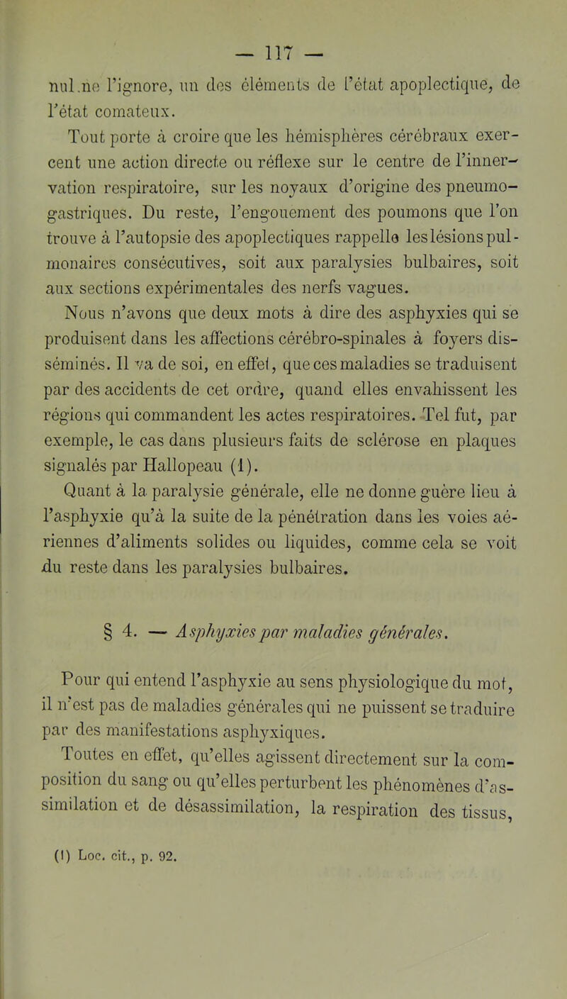 nul.ne l’ignore, un des éléments de l’état apoplectique, de Tétât comateux. Tout porte à croire que les hémisphères cérébraux exer- cent une action directe ou réflexe sur le centre de l’inner- vation respiratoire, sur les noyaux d’origine des pneumo- gastriques. Du reste, l’engouement des poumons que Ton trouve à Tautopsie des apoplectiques rappelle les lésions pul- monaires consécutives, soit aux paralysies bulbaires, soit aux sections expérimentales des nerfs vagues. Nous n’avons que deux mots à dire des asphyxies qui se produisent dans les affections cérébro-spinales à foyers dis- séminés. 11 va de soi, en effet, que ces maladies se traduisent par des accidents de cet ordre, quand elles envahissent les régions qui commandent les actes respiratoires. Tel fut, par exemple, le cas dans plusieurs faits de sclérose en plaques signalés par Hallopeau (1). Quant à la paralysie générale, elle ne donne guère lieu à l’asphyxie qu’à la suite de la pénétration dans les voies aé- riennes d’aliments solides ou liquides, comme cela se voit du reste dans les paralysies bulbaires. § 4. — Asphyxies par maladies générales. Pour qui entend Tasphyxie au sens physiologique du mot, il irest pas de maladies générales qui ne puissent se traduire par des manifestations asphyxiques. doutes en effet, qu’elles agissent directement sur la com- position du sang ou qu’elles perturbent les phénomènes d’as- similation Ou de désassimilation, la respiration des tissus (I) Loc. cit., p. 92.