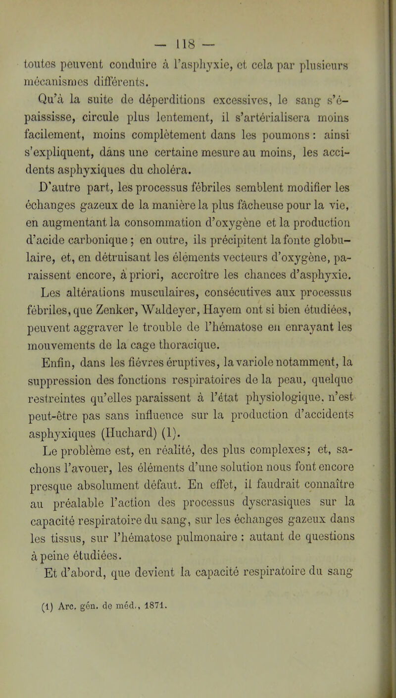 toutes peuvent conduire à l’asphyxie, et cela par plusieurs inôcanisnies différents. Qu’à la suite de déperditions excessives, le sang s’é- paississe, circule plus lentement, il s’artérialisera moins facilement, moins complètement dans les poumons : ainsi s’expliquent, dans une certaine mesure au moins, les acci- dents asphyxiques du choléra. D’autre part, les processus fébriles semblent modifier les échanges gazeux de la manière la plus fâcheuse pour la vie, en augmentant la consommation d’oxygène et la production d’acide carbonique ; en outre, ils précipitent la fonte globu- laire, et, en détruisant les éléments vecteurs d’oxygène, pa- raissent encore, à priori, accroître les chances d’asphyxie. Les altérations musculaires, consécutives aux processus fébriles, que Zenker, Waldeyer, Hayem ont si bien étudiées, peuvent aggraver le trouble de l’hématose eu enrayant les mouvements de la cage thoracique. Enfin, dans les fièvres éruptives, la variole notamment, la suppression des fonctions respiratoires de la peau, quelque restreintes qu’elles paraissent à l’état physiologique, n’est peut-être pas sans influence sur la production d’accidents asphyxiques (Huchard) (1). Le problème est, en réalité, des plus complexes ; et, sa- chons l’avouer, les éléments d’une solution nous font encore presque absolument défaut. En effet, il faudrait connaître au préalable l’action des processus dyscrasiques sur la capacité respiratoire du sang, sur les échanges gazeux dans les tissus, sur l’hématose pulmonaire : autant de questions à peine étudiées. Et d’abord, que devient la capacité respiratoire du sang (1) Arc. gén. de méd,, 1871.