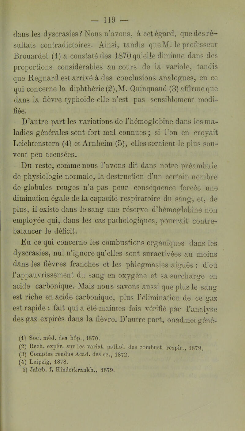 élans les dyscrasies? Nous n’avons, à cet égard, que des ré- sultats contradictoires. Ainsi, tandis queM. le professeur Brouardel (1) a constaté dès 1870 qu’elle diminue dans des proportions considérables au cours de la variole, tandis que Regnard est arrivé à des conclusions analogues, en ce qui concerne la diplithérie(2),M. Quinquaud (3) affirme que dans la fièvre typhoïde elle n’est pas sensiblement modi- fiée. D’autre part les variations de l’hémoglobine dans les ma- ladies générales sont fort mal connues ; si l’on en croyait Leichtenstern (4) et Arnheim (5), elles seraient le plus sou- vent peu accusées. Du reste, comme nous l’avons dit dans notre préambule de physiologie normale, la destruction d’un certain nombre de globules rouges n’a pas pour conséquence forcée une diminution égale de la capacité respiratoire du sang, et, de plus, il existe dans le sang une réserve d’hémoglobine non employée qui, dans les cas pathologiques, pourrait contre- balancer le déficit. En ce qui concerne les combustions organiques dans les dyscrasies, nul n’ignore qu’elles sont suractivées au moins dans les fièvres franches et les phlegmasies aiguës : d’où l’appauvrissement du sang en oxygène et sa surcharge en acide carbonique. Mais nous savons aussi que plus le sang est riche en acide carbonique, plus l’élimination de ce gaz est rapide : fait qui a été maintes fois vérifié par l’analyse des gaz expirés dans la fièvre. D’autre part, onadmetgéné- (1) Soc. méd. des liôp., 1870. (2) Rech. expér. sur les variât, pathol. des conibust. respir.. 1879. (3) Comptes rendus Acad, des sc., 1872. (4) Leipzig, 1878. 5) Jabrb. f. Kinderkrankb., 1879.