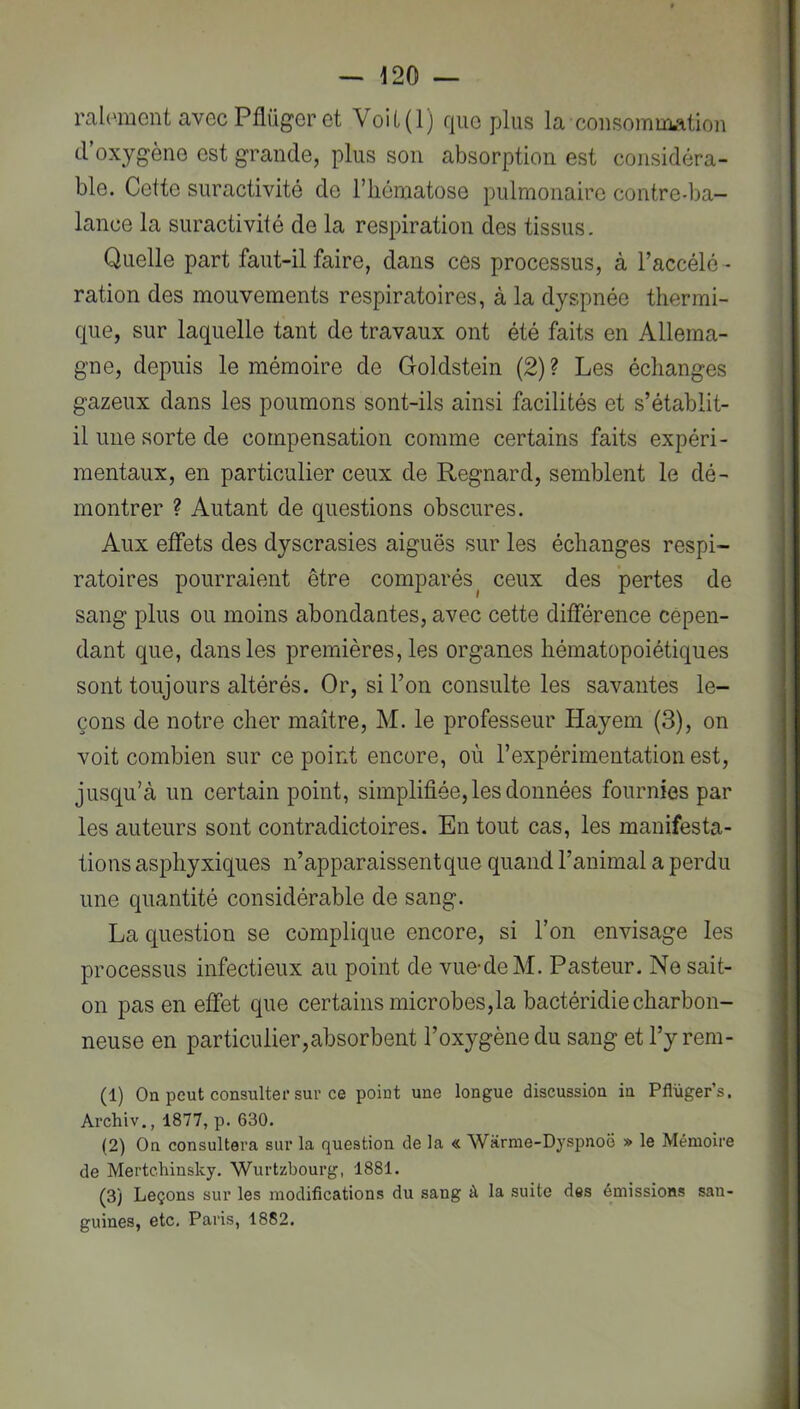 ralomcnt avecPflügeret VoU(l) quo plus la consommation d’oxygèiiG est grande, plus son absorption est considéra- ble. Cette suractivité de l’iiéniatose pulmonaire contre-ba- lance la suractivité de la respiration des tissus. Quelle part faut-il faire, dans ces processus, à l’accélé - ration des mouvements respiratoires, à la dyspnée thermi- que, sur laquelle tant de travaux ont été faits en Allema- gne, depuis le mémoire de Goldstein (2) ? Les échanges gazeux dans les poumons sont-ils ainsi facilités et s’établit- il une sorte de compensation comme certains faits expéri- mentaux, en particulier ceux de Regnard, semblent le dé- montrer ? Autant de questions obscures. Aux elfets des dyscrasies aiguës sur les échanges respi- ratoires pourraient être comparés^ ceux des pertes de sang plus ou moins abondantes, avec cette différence cepen- dant que, dans les premières, les organes hématopoiétiques sont toujours altérés. Or, si l’on consulte les savantes le- çons de notre cher maître, M. le professeur Hayem (3), on voit combien sur ce point encore, où l’expérimentation est, jusqu’à un certain point, simplifiée, les données fournies par les auteurs sont contradictoires. En tout cas, les manifesta- tions asphyxiques n’apparaissent que quand l’animal a perdu une quantité considérable de sang. La question se complique encore, si l’on envisage les processus infectieux au point de vue-deM. Pasteur. Ne sait- on pas en effet que certains microbes,la bactéridie charbon- neuse en particulier,absorbent l’oxygène du sang et l’y rem- (1) On peut consulter sur ce point une longue discussion in Pflüger’s. Archiv., 1877, p. 630. (2) On consultera sur la question de la « Warme-Dyspnoë » le Mémoire de Mertchinsky. Wurtzbourg, 1881. (3) Leçons sur les modifications du sang à la suite des émissions san- guines, etc, Paris, 1882.