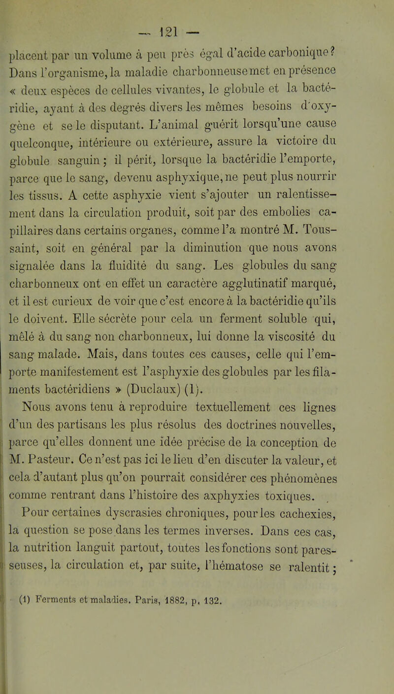 placent par un volume à peu près égal d’acide carbonique ? Dans l’organisme, la maladie charbonneuse met en présence « deux espèces de cellules vivantes, le globule et la bacté- ridie, ayant à des degrés divers les mêmes besoins d'oxy- gène et se le disputant. L’animal guérit lorsqu’une cause quelconque, intérieure ou extérieure, assure la victoire du globule sanguin ; il périt, lorsque la bactéridie l’emporte, parce que le sang, devenu asphyxique, ne peut plus nourrir les tissus. A cette asphyxie vient s’ajouter un ralentisse- ment dans la circulation produit, soit par des embolies ca- pillaires dans certains organes, comme l’a montré M. Tous- saint, soit en général par la diminution que nous avons signalée dans la fluidité du sang. Les globules du sang charbonneux ont en effet un caractère agglutinatif marqué, et il est curieux de voir que c’est encore à la bactéridie qu’ils le doivent. Elle sécrète pour cela un ferment soluble qui, mêlé à du sang non charbonneux, lui donne la viscosité du sang malade. Mais, dans toutes ces causes, celle qui l’em- porte manifestement est l’asphyxie des globules par les fila- ments bactéridiens » (Duclaux) (1). Nous avons tenu à reproduire textuellement ces lignes d’un des partisans les plus résolus des doctrines nouvelles, parce qu’elles donnent une idée précise de la conception de M. Pasteur. Ce n’est pas ici le lieu d’en discuter la valeur, et cela d’autant plus qu’on pourrait considérer ces phénomènes comme rentrant dans l’histoire des axphyxies toxiques. Pour certaines dyscrasies chroniques, pour les cachexies, la question se pose dans les termes inverses. Dans ces cas, la nutrition languit partout, toutes les fonctions sont pares- seuses, la circulation et, par suite, l’hématose se ralentit ; (l) Ferments et maladies. Paris, 1882, p. 132.