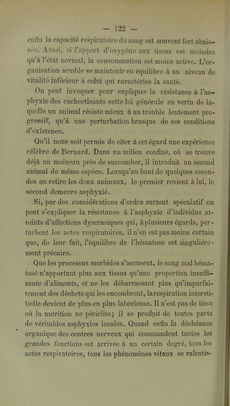 enfin Ja capacité respiratoire du sang est souvent fort abais- sée. Aussi, si l’apport d’oxygène aux tissus est moindre qu’à l’état normal, la consommation est moins active. L’or- ganisation semble se maintenir en équilibre à un niveau de vitalité inférieur à celui qui caractérise la santé. On peut invoquer pour expliquer la résistance à l’as- phyxie des cacliectisants cette loi générale en vertu de la- quelle un animal résiste mieux à un trouble lentement pro- gressif, qu’à une perturbation brusque de ses conditions d’existence. Qu’il nous soit permis de citer à cet égard une expérience célèbre de Bernard. Dans un milieu confiné, où se trouve déjà un moineau près de succomber, il introduit un second animal de même espèce. Lorsqu’au bout de quelques secon- des on retire les deux animaux, le premier revient à lui, le second demeure asphyxié. Si, par des considérations d’ordre surtout spéculatif on peut s’expliquer la résistance à l’asphyxie d’individus at- teints d’afïéctions dyscrasiques qui, àplusieurs égards, per- turbent les actes respiratoires, il n’en est pas moins certain que, de leur fait, l’équilibre de l’hématose est singulière' ment précaire. Que les processus morbides s’accusent, le sang mal héraa- tosé n’apportant plus aux tissus qu’une proportion insuffi- sante d’aliments, et ne les débarrassant plus qu’imparfai- tement des déchets qui les encombrent, larespiration intersti- tielle devient de plus en plus laborieuse. Il n’est pas de tissu où la nutrition ne périclite; il se produit de toutes parts de véritables asphyxies locales. Quand enfin la déchéance organique des centres nerveux qui commandent toutes les grandes fonctions est arrivée à un certain degré, tous les actes respiratoires, tous les phénomènes vitaux se ralentis-