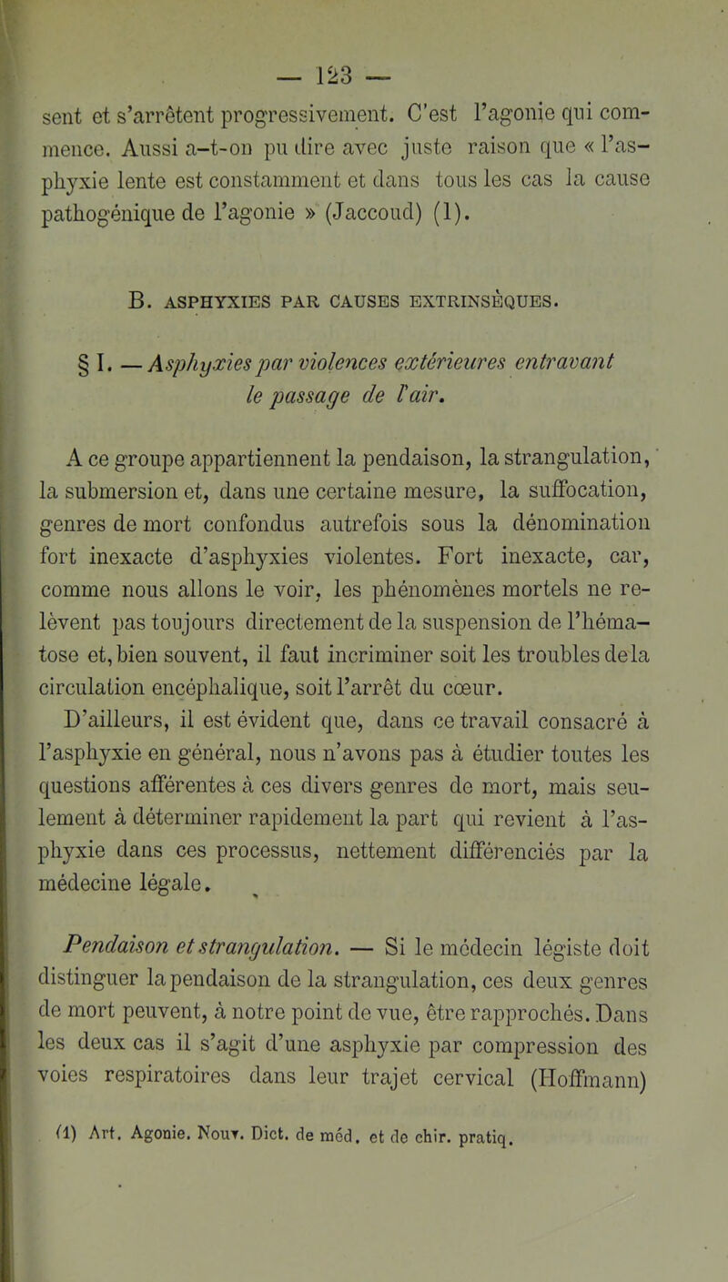 sent et s’arrêtent progressivement. C’est l’agonie qui com- mence. Aussi a-t-on pu dire avec juste raison que « l’as- phyxie lente est constamment et dans tous les cas la cause pathogénique de l’agonie » (Jaccoud) (1). B. ASPHYXIES PAR CAUSES EXTRINSEQUES. § I. —Asphyxies par violences extérieures entravant le passage de ïair. A ce groupe appartiennent la pendaison, la strangulation, ' la submersion et, dans une certaine mesure, la suffocation, genres de mort confondus autrefois sous la dénomination fort inexacte d’asphyxies violentes. Fort inexacte, car, comme nous allons le voir, les phénomènes mortels ne re- lèvent pas toujours directement de la suspension de l’héma- tose et, bien souvent, il faut incriminer soit les troubles delà circulation encéphalique, soit l’arrêt du coeur. D’ailleurs, il est évident que, dans ce travail consacré à l’asphyxie en général, nous n’avons pas à étudier toutes les questions afférentes à ces divers genres de mort, mais seu- lement à déterminer rapidement la part qui revient à l’as- phyxie dans ces processus, nettement différenciés par la médecine légale. Pendaison et strangulation. — Si le médecin légiste doit distinguer la pendaison de la strangulation, ces deux genres de mort peuvent, à notre point de vue, être rapprochés. Dans les deux cas il s’agit d’une asphyxie par compression des voies respiratoires dans leur trajet cervical (Hoffmann) (1) Art. Agonie. Nout. Dict. de rnéd. et de chir. pratiq.