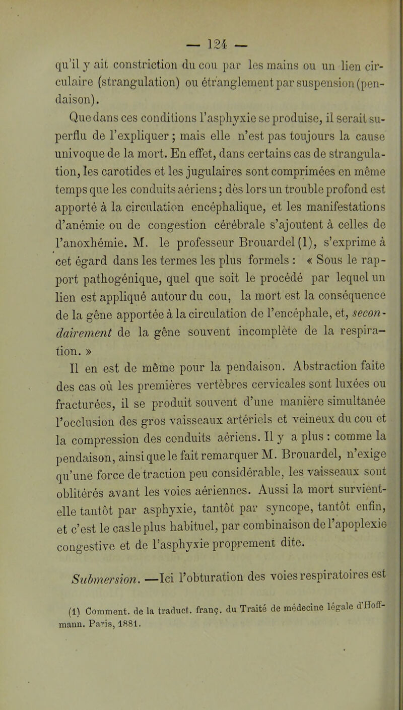 qu’il y ait constriction du cou })ar los mains ou un lien cir- culaire (strangulation) ou étranglement par suspension (pen- daison). Que dans ces conditions l’asphyxie se produise, il serait su- perflu de l’expliquer ; mais elle n’est pas toujours la cause univoque de la mort. En effet, dans certains cas de strangula- tion, les carotides et les jugulaires sont comprimées en même temps que les conduits aériens ; dès lors un trouble profond est apporté à la circulation encéphalique, et les manifestations d’anémie ou de congestion cérébrale s’ajoutent à celles de l’anoxhémie. M. le professeur Brouardel (1), s’exprime à cet égard dans les termes les plus formels : « Sous le rap- port pathogéuique, quel que soit le procédé par lequel un lien est appliqué autour du cou, la mort est la conséquence de la gêne apportée à la circulation de l’encéphale, et, secon- dairement de la gêne souvent incomplète de la respira- tion. » Il en est de même pour la pendaison. Abstraction faite des cas où les premières vertèbres cervicales sont luxées ou fracturées, il se produit souvent d’une manière simultanée l’occlusion des gros vaisseaux artériels et veineux du cou et la compression des conduits aériens. Il y a plus : comme la pendaison, ainsi que le fait remarquer M. Brouardel, n’exige qu’une force de traction peu considérable, les vaisseaux sont oblitérés avant les voies aériennes. Aussi la mort survient- elle tantôt par asphyxie, tantôt par syncope, tantôt enfin, et c’est le cas le plus habituel, par combinaison de l’apoplexie congestive et de l’asphyxie proprement dite. Submersion. —Ici l’obturation des voies respiratoires est (1) Comment, de la traduct. franç. du Traité de médecine légale d Hoff- mann. Paris, 1881.