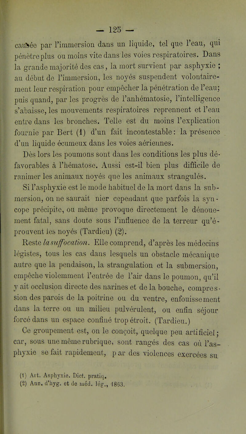 Ccau>ée par ritnmersion dans un liquide, tel que l’eau, qui jDénètreplus ou moins vite dans les voies respiratoires. Dans la grande majorité des cas, la mort survient par asphyxie ; au début de l’immersion, les noyés suspendent volontaire- ment leur respiration pour empêcher la pénétration de l’eau; puis quand, par les progrès de l’anhématosie, l’intelligence s’abaisse, les mouvements respiratoires reprennent et l’eau entre dans les bronches. Telle est du moins l’explication fournie par Bert (1) d’un fait incontestable: la présence d’un liquide écumeux dans les voies aériennes. Dès lors les poumons sont dans les conditions les plus dé- favorables à l’hématose. Aussi est-il bien plus difficile de ranimer les animaux noyés que les animaux strangulés. Si l’asphyxie est le mode habituel de la mort dans la sub- mersion, 011 ne saurait nier cependant que parfois la syn- cope précipite, ou même provoque directement le dénoue- ment fatal, sans doute sous l’influence de la terreur qu’é- proaventies noyés (Tardieu) (2). 'RQs>iQ la suffocation. Elle comprend, d’après les médecins légistes, tous les cas dans lesquels un obstacle mécanique autre que la pendaison, la strangulation et la submersion, empêche violemment l’entrée de l’air dans le poumon, qu’il y ait occlusion directe des narines et de la bouche, compres - sion des parois de la poitrine ou du ventre, enfouissement dans la terre ou un milieu pulvérulent, ou enfin séjour forcé dans un espace confiné trop étroit. (Tardieu.) Ce groupement est, on le conçoit, quelque peu artificiel; car, sous une même rubrique, sont rangés des cas où l’as- phyxie se fait rapidement, p ar des violences exercées su (1) Alt. Asphyxie. Dict. pratiq. (2) Ann. d’hyg. et de méd. lég., 1863,