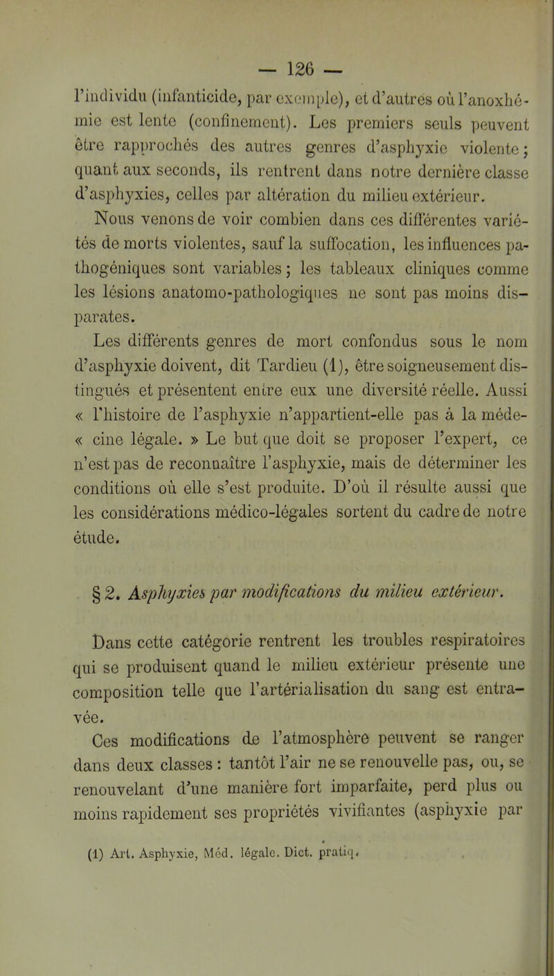 l’individu (infanticide, par cxc'inple), et d’autres oùTanoxliô- inie est lente (confinement). Les premiers seuls peuvent être rapprochés des autres genres d’asphyxie violente ; quant aux seconds, ils rentrent dans notre dernière classe d’asphyxies, celles par altération du milieu extérieur. Nous venons de voir combien dans ces différentes varié- tés de morts violentes, sauf la suffocation, les influences pa- thogéniques sont variables ; les tableaux cliniques comme les lésions anatomo-pathologiques ne sont pas moins dis- parates. Les différents genres de mort confondus sous le nom d’asphyxie doivent, dit Tardieu (1), être soigneusement dis- tingués et présentent entre eux une diversité réelle. Aussi « l'histoire de l’asphyxie n’appartient-elle pas à la méde- « cine légale. » Le but que doit se proposer l’expert, ce n’est pas de reconnaître l’asphyxie, mais de déterminer les conditions où elle s’est produite. D’où il résulte aussi que les considérations médico-légales sortent du cadre de notre étude. § 2. Asphjxieb par modifications du milieu extérieur. Dans cette catégorie rentrent les troubles respiratoires qui se produisent quand le milieu extérieur présente une composition telle que l’artérialisation du sang est entra- vée. Ces modifications dn l’atmosphère peuvent se ranger dans deux classes : tantôt l’air ne se renouvelle pas, ou, se renouvelant d’une manière fort imparfaite, perd plus ou moins rapidement ses propriétés vivifiantes (asphyxie par (1) Art. Asphyxie, Med. légale. Dict. pratlq.