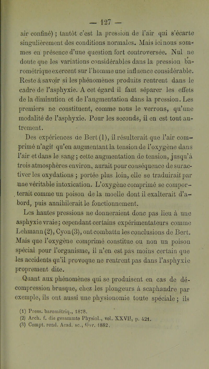 air confiné) ; tantôt c’est la pression de l’air cpai s’écarte singulièrement des conditions normales. Mais ici nous som- mes en présence d’une question fort controversée. Nul ne doute que les variations considérables dans la pression ba- rométrique exercent sur rbomme une influence considérable. Reste à savoir si les phénomènes produits rentrent dans le cadre de l’asphyxie. A cet égard il faut séparer les effet,s de la diminution et de l’augmentation dans la pression. Les premiers ne constituent, comme nous le verrons, qu’une modalité de l’asphyxie. Pour les seconds, il en est tout au- trement. Des expériences ae Bert(l), il résulterait que l’air com- primé n’agit qu’en augmentant la tension de l’oxygène dans l’air et dans le sang; cette augmentation de tension, jusqu’à trois atmosphères environ, aurait pour cojiséquence de surac- tiverles oxydations ; portée plus loin, elle se traduirait par une véritable intoxication. L’oxygène comprimé secompor- , terait comme un poison de la moelle dont il exalterait d’a- bord, puis annihilerait le fonctionnement. Les hautes pressions ne donneraient donc pas lieu à une asphyxie vraie : cependant certains expérimentateurs comme Lehmann (2), Cyon(3), ont combattu les conclusions de Bert. Mais que l’oxygène comprimé constitue ou non un poison spécial pour l’organisme, il n’en est pas moins certain que les accidents qu’il provoque ne rentrent pas dans l’asphyxie proprement dite. Quant aux phénomènes qui se produisent en cas de dé- compression brusque, chez les plongeurs à scaphandre par exemple, ils ont aussi une physionomie toute spéciale ; ils (1) Press, barométriq., 1878. (2) Arch, f. die gesammte PhysioL, vol. XXVII, p. 421. (3) Compt, rend. Acad, sc., févr, 1882.