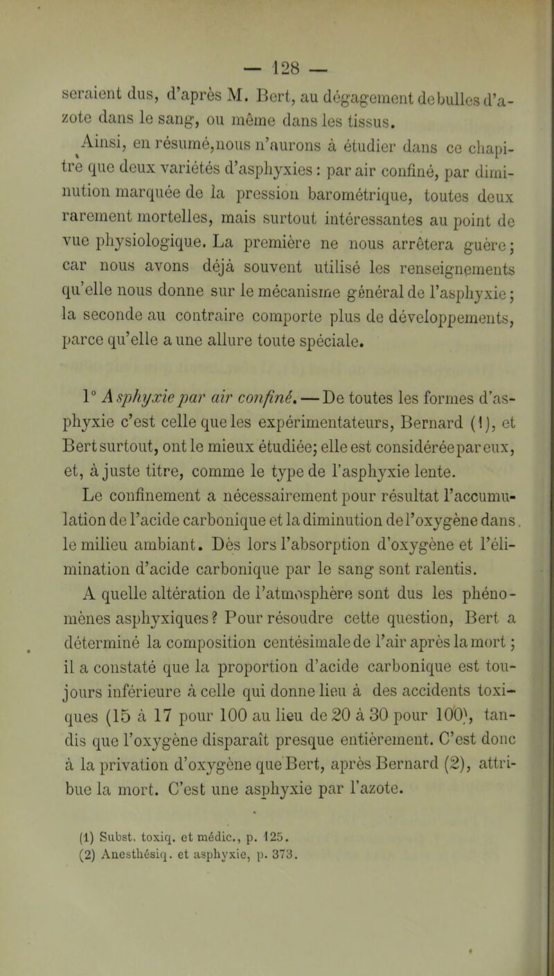 seraient dus, d’après M. Bert, au dégag-einent debulles d’a- zote dans le sang, ou même dans les tissus. ^Ainsi, en résumé,nous n’aurons à étudier dans ce chapi- tre que deux variétés d’asphyxies : par air confiné, par dimi- nution marquée de la pression barométrique, toutes deux rarement mortelles, mais surtout intéressantes au point de vue physiologique. La première ne nous arrêtera guère; car nous avons déjà souvent utilisé les renseignements qu’elle nous donne sur le mécanisme général de l’asphyxie ; la seconde au contraire comporte plus de développements, parce qu’elle aune allure toute spéciale. 1° Asphyxie par air confiné. — De toutes les formes d’as- phyxie c’est celle que les expérimentateurs, Bernard (1), et Bert surtout, ont le mieux étudiée; elle est considérée par eux, et, à juste titre, comme le type de l’asphyxie lente. Le confinement a nécessairement pour résultat l’accumu- lation de l’acide carbonique et la diminution de l’oxygène dans. le milieu ambiant. Dès lors l’absorption d’oxygène et l’éli- mination d’acide carbonique par le sang sont ralentis. A quelle altération de l’atmosplière sont dus les phéno- mènes asphyxiques ? Pour résoudre cette question, Bert a déterminé la composition centésimale de l’air après la mort ; il a constaté que la proportion d’acide carbonique est tou- jours inférieure à celle qui donne lieu à des accidents toxi- ques (15 à 17 pour 100 au lieu de 20 à 30 pour 100), tan- dis que l’oxygène disparaît presque entièrement. C’est donc à la privation d’oxygène que’Bert, après Bernard (2), attri- bue la mort. C’est une asphyxie par l’azote. (1) Siibst. toxiq. etmédic., p. 125. (2) Aaesthésiq. et asphyxie, p. 373.