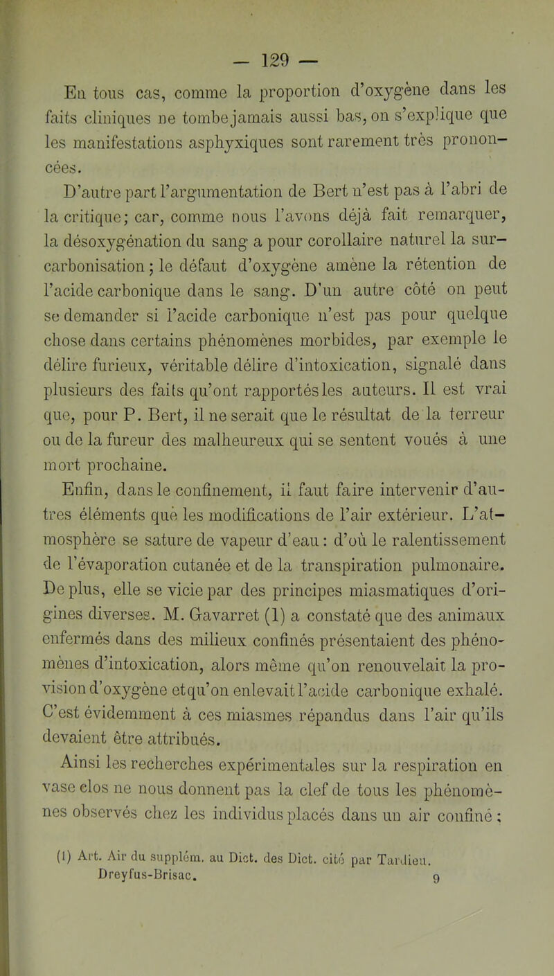 Eli tous cas, comme la proportion d’oxygène clans les faits cliniques ne tombejamais aussi bas, on s’expiicjue que les manifestations asphyxiques sont rarement très pronon- \ cées. D’autre part rargumentation de Bert n’est pas à l’abri de la critique; car, comme nous l’avons déjà fait remarquer, la désoxygénation du sang a pour corollaire naturel la sur- carbonisation ; le défaut d’oxygène amène la rétention de l’acide carbonique dans le sang. D’un autre côté on peut se demander si l’acide carbonique n’est pas pour quelque chose dans certains phénomènes morbides, par exemple le délire furieux, véritable délire d’intoxication, signalé dans plusieurs des faits qu’ont rapportés les auteurs. Il est vrai que, pour P. Bert, il ne serait que le résultat de la terreur ou de la fureur des malheureux qui se sentent voués à une mort prochaine. Enfin, dans le confinement, ii faut faire intervenir d’au- tres éléments que les modifications de l’air extérieur. L’at- mosphère se sature de vapeur d’eau : d’où le ralentissement de l’évaporation cutanée et de la transpiration pulmonaire. De plus, elle se vicie par des principes miasmatiques d’ori- gines diverses. M. Gavarret (1) a constaté que des animaux enfermés dans des milieux confinés présentaient des phéno- mènes d’intoxication, alors même qu’on renouvelait la pro- vision d’oxygène etqu’on enlevait l’acide carbonique exhalé. C’est évidemment à ces miasmes répandus dans l’air qu’ils devaient être attribués. Ainsi les recherches expérimentales sur la respiration en vase clos ne nous donnent pas la clef de tous les phénomè- nes observés chez les individus placés dans un air confiné; (1) Art. Air du supplém. au Dict. des Dict. cité par Tardieu. Dreyfus-Brisac. 9