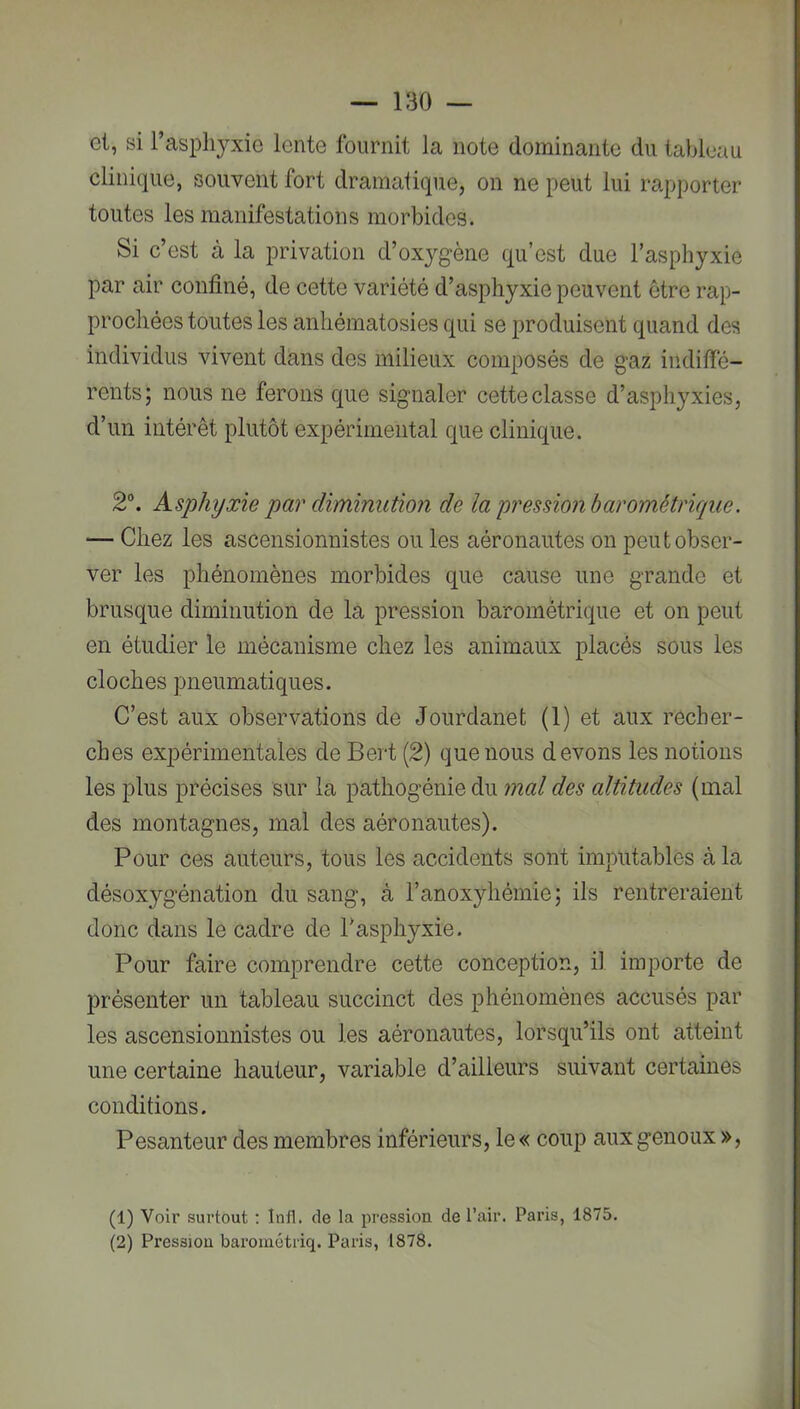 et, si raspli3^xic lente fournit la note dominante du tableau clinique, souvent fort dramatique, on ne peut lui rapporter toutes les manifestations morbides. Si c’est à la privation d’oxjgène qu’est due l’asphyxie par air confiné, de cette variété d’asphyxie peuvent être rap- prochées toutes les anhématosies qui se produisent quand des individus vivent dans des milieux composés de gaz indilfé- rents; nous ne ferons que signaler cette classe d’asphyxies, d’un intérêt plutôt expérimental que clinique. 2“. Asphyxie par diminution de la pression barométrique. — Chez les ascensionnistes ou les aéronautes on peut obser- ver les phénomènes morbides que cause une grande et brusque diminution de la pression barométrique et on peut en étudier le mécanisme chez les animaux placés sous les cloches pneumatiques. C’est aux observations de Jourdanet (1) et aux recher- ches expérimentales de Bert (2) que nous devons les notions les plus précises sur la pathogénie du mal des altitudes (mal des montagnes, mal des aéronautes). Pour ces auteurs, tous les accidents sont imputables à la désoxygénation du sang, à l’anoxyhémie; ils rentreraient donc dans le cadre de Tasphyxie. Pour faire comprendre cette conception, il importe de présenter un tableau succinct des phénomènes accusés par les ascensionnistes ou les aéronautes, lorsqu’ils ont atteint une certaine hauteur, variable d’ailleurs suivant certaines conditions. Pesanteur des membres inférieurs, le« coup aux genoux », (1) Voir surtout : Intl. de la pression de l’air. Paris, 1875. (2) Pression barométriq. Paris, 1878.