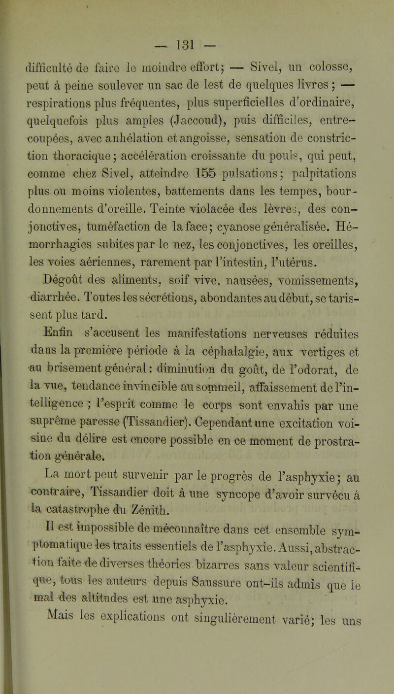 difficulté de faii’O le moindre effort; — Sivel, un colosse, peut à peine soulever un sac de lest de quelques livres ; — respirations plus fréquentes, plus superficielles d’ordinaire, quelquefois plus amples (Jaccoud), puis difficiles, entre- coupées, avec anhélation et angoisse, sensation de constric- tion thoracique; accélération croissante du pouls, qui peut, comme chez Sivel, atteindre 155 pulsations; palpitations plus ou moins violentes, battements dans les tempes, bour- donnements d’oreille. Teinte violacée des lèvres, des con- jonctives, tuméfaction de la face; cyanose généralisée. Hé- morrhagies subites par le nez, les conjonctives, les oreilles, les voies aériennes, rarement par l’intestin, l’utérus. Dégoût des aliments, soif vive, nausées, vomissements, diarrhée. Toutes les sécrétions, abondantes au début, se taris- sent plus tard. Enfin s’accusent les manifestations nerveuses réduites dans la première période à la céphalalgie, aux vertiges et au brisement général : diminution du goût, de l’odorat, de la vue, tendance invincible au sommeil, affaissement de l’in- telligence ; l’esprit comme le corps sont envahis par une suprême paresse (Tissandier). Cependant une excitation voi- sine du délire est encore possible en ce moment de prostra- tion générale. La mort peut survenir par le progrès de l’asphyxie; au contraire, Tissandier doit à une syncope d’avoir survécu à la catastrophe du Zénith. Il est impossible de méconnaître dans cet ensemble sym- ptomatique les traits essentiels de l’asphyxie. Aussi, abstrac- tion faite de diverses théories bizarres sans valeur scientifi- que, tous les auteurs depuis Saussure ont-ils admis que le mal des altitudes est une asphyxie. Mais les explications ont singulièrement varié; les uns