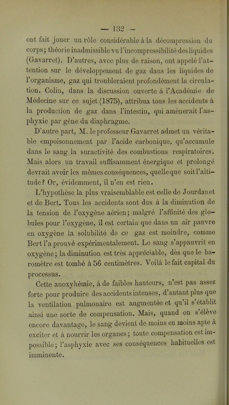 ont fait jouer un rôle considérable à la décompression du corps; théorie inadmissible vu l’incompressibilité des liquides (Gavarret). D’autres, avec plus de raison, ont appelé l’at- tention >sur le développement de gaz dans les liquides de l’organisme, gaz qui troubleraient profondément la circula- tion. Colin, dans la discussion ouverte à l’Académie de Médecine sur ce sujet (1875), attribua tous les accidents à la production de gaz dans l’intestin, qui amènerait l’as- phyxie par gêne du diaphragme. D’autre part, M. le professeur Gavarret admet un vérita- ble empoisonnement par l’acide carbonique, qu’accumule dans le sang la suractivité des combustions respiratoires. Mais alors un travail suffisamment énergique et prolongé devrait avoir les mêmes conséquences, quelle que soit l’alti- tude? Or, évidemment, il n’en est rien. L’hypothèse la plus vraisemblable est celle de Jourdanet et de Bert. Tous les accidents sont dus à la diminution de la tension de l’oxygène aérien; malgré l’affinité des glo- bules pour 1 ’oxygène, il est certain que dans un air pauvre en oxygène la solubilité de ce gaz est moindre, comme Bert l’a prouvé expérimentalement. Le sang s’appauvrit en oxygène; la diminution est très appréciable, dès que le ba- romètre est tombé à 56 centimètres. Voilà le fait capital du processus. Cette anoxyhémie, à de faibles hauteurs, n’est pas assez forte pour produire des accidents intenses, d autant plus que la ventilation pulmonaire est augmentée et qu’il s’établit ainsi une sorte de compensation. Mais, quand on s élève encore davantage, le sang devient de moins en moins apte à exciter et à nourrir les organes ; toute compensation est im- possible; l’asphyxie avec ses conséquences habituelles est imminente.