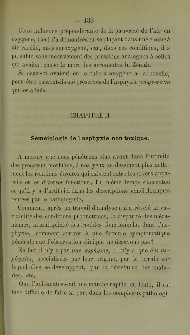 Cette influence prépondérante de la pauvreté de l’air en oxyg'ène, Bert l’a démontrée eu se plaçant dans une cloche à air raréfié, mais suroxjgéné, car, dans ces conditions, il a pu subir sans inconvénient des pressions analogues à celles qui avaient causé la mort des aéronautes du Zénith. Si ceux-ci avaient eu le tube à oxygène à la bouche, peut-être eussent-ils été préservés de l’asphyxie progressive qui les a tués. CHAPITRE II Séméiologie de l’asphyxie non toxique. A mesure que nous pénétrons plus avant dans l’intimité des processus morbides, à nos yeux se dessinent plus nette- ment les relations étroites qui existent entre les divers appa- reils et les diverses fonctions. En même temps s’accentue ce qu’il y a d’artificiel dans les descriptions séméiologiques tentées par le pathologiste. Comment, après un travail d’analyse qui a révélé la va- riabilité des conditions productrices, la disparité des méca- nismes, la multiplicité des troubles fonctionnels, dans l’as- phyxie, comment arriver à une formule symptomatique générale que l’observation clinique ne désavoue pas ? En fait il n’y a pas une asphyxie, il n’y a que des as- phyxies, spécialisées par leur origine, par le terrain sur lequel elles se développent, par la résistance des mala- des, etc. Que l’anbématosieait une marche rapide ou lente, il est bien difficile de faire sa part dans les complexus pathologi-