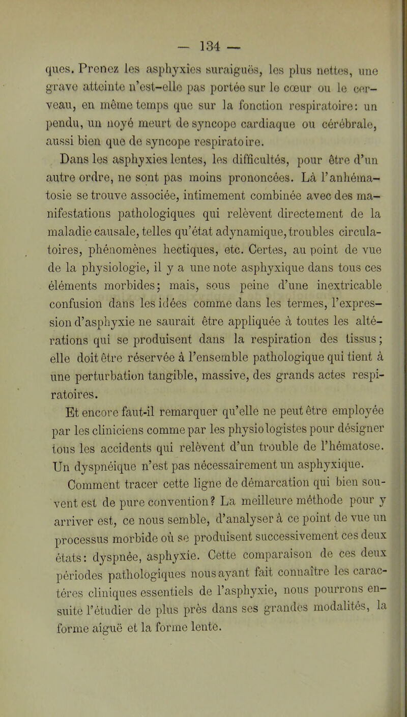 ques. Prenez les asphyxies suraiguës, les plus nettes, une grave atteinte n’cst-elle pas portée sur le cœur ou le cer- veau, en même temps que sur la fonction respiratoire: un pendu, un noyé meurt de syncope cardiaque ou cérébrale, aussi bien que de syncope respiratoire. Dans les asphyxies lentes, les difficultés, pour être d’un autre ordre, ne sont pas moins prononcées. Là l’anhéina- tosie se trouve associée, intimement combinée avec des ma- nifestations pathologiques qui relèvent directement de la maladie causale, telles qu’état adynamique, troubles circula- toires, phénomènes hectiques, etc. Certes, au point de vue de la physiologie, il y a une note asphyxique dans tous ces éléments morbides; mais, sous peine d’une inextricable confusion dans les idées comme dans les termes, l’expres- sion d’asphyxie ne saurait être appliquée à toutes les alté- rations qui se produisent dans la respiration des tissus; elle doit être réservée à l’ensemble pathologique qui tient à une perturbation tangible, massive, des grands actes respi- ratoires. Et encore faut-il remarquer qu’elle ne peut être employée par les cliniciens comme par les physiologistes pour désigner tous les accidents qui relèvent d’un trouble de l’hématose. Un dyspnéique n’est pas nécessairement un asphyxique. Comment tracer cette ligne de démarcation qui bien sou- vent est de pure convention ? La meilleure méthode pour y arriver est, ce nous semble, d’analyser a ce point de vue un processus morbide où se produisent successivement ces deux états: dyspnée, asphyxie. Cette comparaison de ces deux périodes pathologiques nous ayant fait connaître les carac- tères cliniques essentiels de l’asphyxie, nous pourrons en- suite l’étudier de plus près dans ses grandes modalités, la forme aiguë et la forme lente. i
