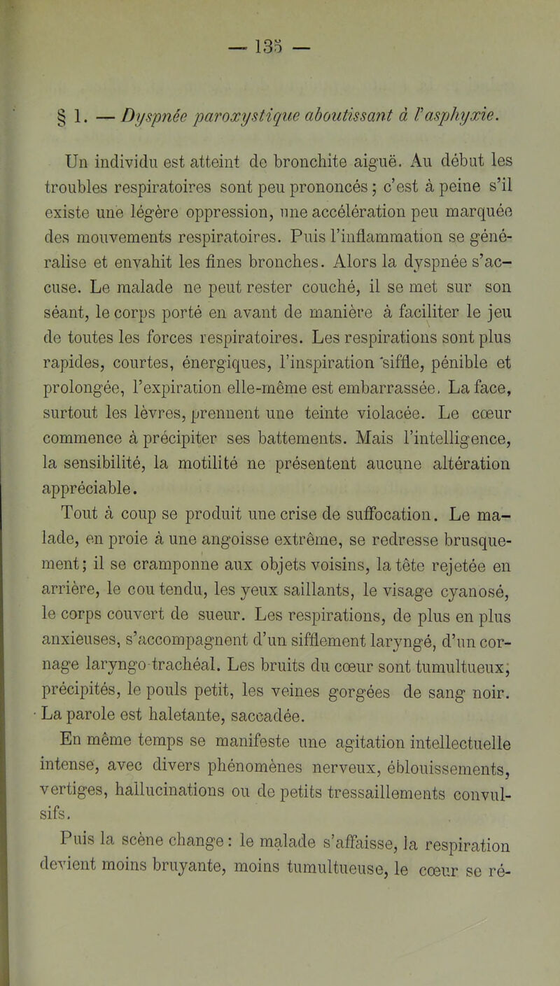 § 1. — Dyspnée paroxystique aboutissant à Vasphyxie. Un individu est atteint de bronchite aiguë. xA.u début les troubles respiratoires sont peu prononcés ; c’est à peine s’il existe une légère oppression, une accélération peu marquée des mouvements respiratoires. Puis l’inflammation se géné- ralise et envahit les fines bronches. Alors la dyspnée s’ac- cuse. Le malade ne peut rester couché, il se met sur son séant, le corps porté en avant de manière à faciliter le jeu de toutes les forces respiratoires. Les respirations sont plus rapides, courtes, énergiques, l’inspiration siffle, pénible et prolongée, l’expiration elle-même est embarrassée. La face, surtout les lèvres, prennent une teinte violacée. Le cœur commence à précipiter ses battements. Mais l’intelligence, la sensibilité, la motilité ne présentent aucune altération appréciable. Tout à coup se produit une crise de suflbcation. Le ma- lade, en proie à une angoisse extrême, se redresse brusque- ment; il se cramponne aux objets voisins, la tête rejetée en arrière, le cou tendu, les yeux saillants, le visage cyanosé, le corps couvert de sueur. Les respirations, de plus en plus anxieuses, s’accompagnent d’un sifflement laryngé, d’un cor- nage laryngo-trachéal. Les bruits du cœur sont tumultueux; précipités, le pouls petit, les veines gorgées de sang noir. La parole est haletante, saccadée. En même temps se manifeste une agitation intellectuelle intense, avec divers phénomènes nerveux, éblouissements, vertiges, hallucinations ou de petits tressaillements convul- sifs. Puis la scène change \ le malade s’affaisse, la respiration devient moins bruyante, moins tumultueuse, le cœur se ré-