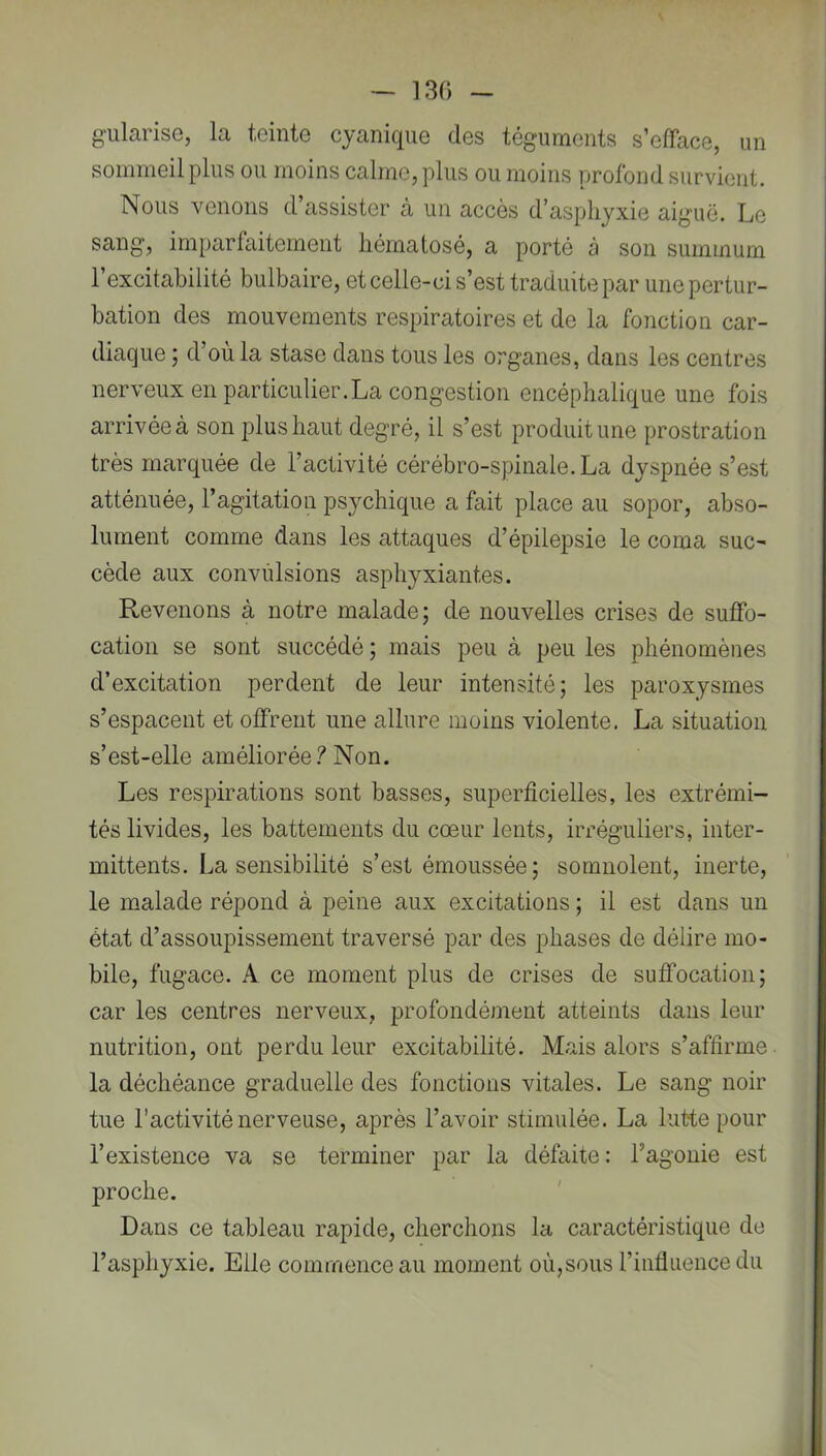 ~ 130 - g’ularise, la teinte cyanique des téguments s’efface, un sommeil plus ou moins calme, plus ou moins profond survient. Nous venons d’assister à un accès d’asphyxie aiguë. Le sang, imparfaitement liématosé, a porté à son summum l’excitabilité bulbaire, et celle-ci s’est traduite par une pertur- bation des mouvements respiratoires et de la fonction car- diaque ; d’où la stase dans tous les organes, dans les centres nerveux en particulier.La congestion encéphalique une fois arrivée à son plus haut degré, il s’est produit une prostration très marquée de l’activité cérébro-spinale. La dyspnée s’est atténuée, l’agitation psychique a fait place au sopor, abso- lument comme dans les attaques d’épilepsie le coma suc^ cède aux convulsions asphyxiantes. Revenons à notre malade; de nouvelles crises de suffo- cation se sont succédé ; mais peu à peu les phénomènes d’excitation perdent de leur intensité; les paroxysmes s’espacent et offrent une allure moins violente. La situation s’est-elle améliorée.^Non. Les respirations sont basses, superficielles, les extrémi- tés livides, les battements du cœur lents, irréguliers, inter- mittents. La sensibilité s’est émoussée; somnolent, inerte, le malade répond à peine aux excitations ; il est dans un état d’assoupissement traversé par des phases de délire mo- bile, fugace. A ce moment plus de crises de suffocation; car les centres nerveux, profondément atteints dans leur nutrition, ont perdu leur excitabilité. Mais alors s’affirme la déchéance graduelle des fonctions vitales. Le sang noir tue l’activité nerveuse, après l’avoir stimulée. La lutte pour l’existence va se terminer par la défaite: l’agonie est proche. ' Dans ce tableau rapide, cherchons la caractéristique de l’asphyxie. Elle commence au moment où,sous l’influence du J