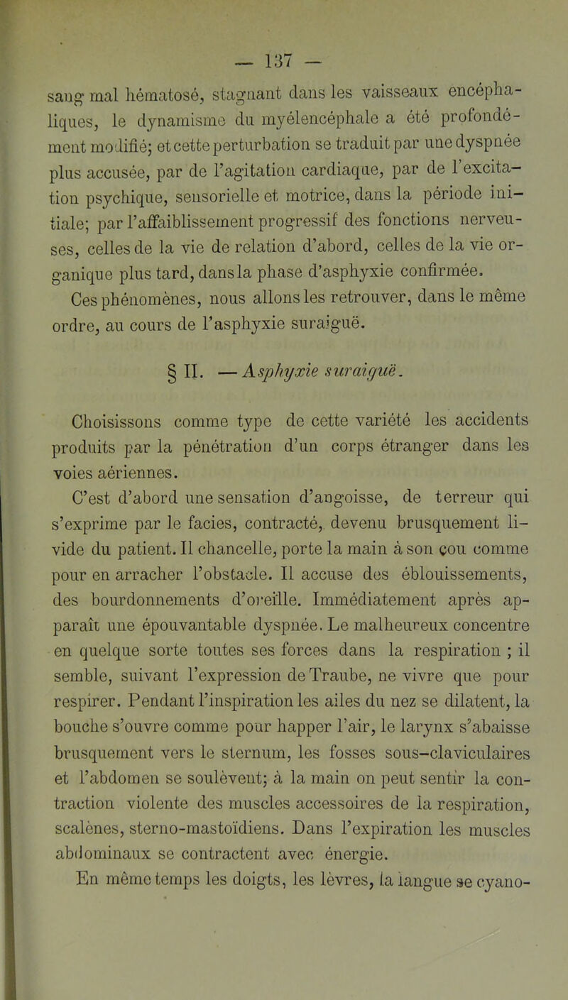 saug' mal liématosé, stagnant dans les vaisseaux encépha- liques, le dynamisme du myélencéphale a été profondé- ment modifié; et cette perturbation se traduit par une dyspnée plus accusée, par de l’agitation cardiaque, par de 1 excita- tion psychique, sensorielle et motrice, dans la période ini- tiale; par l’affaiblissement progressif des fonctions nerveu- ses, celles de la vie de relation d’abord, celles de la vie or- ganique plus tard, dans la phase d’asphyxie confirmée. Ces phénomènes, nous allons les retrouver, dans le même ordre, au cours de l’asphyxie suraiguë. § II. —Asphyxie suraiguë. Choisissons comme type de cette variété les accidents produits par la pénétration d’un corps étranger dans les voies aériennes. C’est d’abord une sensation d’angoisse, de terreur qui s’exprime par le faciès, contracté, devenu brusquement li- vide du patient. Il chancelle, porte la main à son çou comme pour en arracher l’obstacle. Il accuse des éblouissements, des bourdonnements d’o)‘eille. Immédiatement après ap- paraît une épouvantable dyspnée. Le malheureux concentre en quelque sorte toutes ses forces dans la respiration ; il semble, suivant l’expression de Traube, ne vivre que pour respirer. Pendant l’inspiration les ailes du nez se dilatent, la bouche s’ouvre comme pour happer l’air, le larynx s’abaisse brusquement vers le sternum, les fosses sous-claviculaires et l’abdomen se soulèvent; à la main on peut sentir la con- traction violente des muscles accessoires de la respiration, scalènes, sterno-mastoïdiens. Dans l’expiration les muscles abdominaux se contractent avec énergie. En même temps les doigts, les lèvres, la langue se cyano-