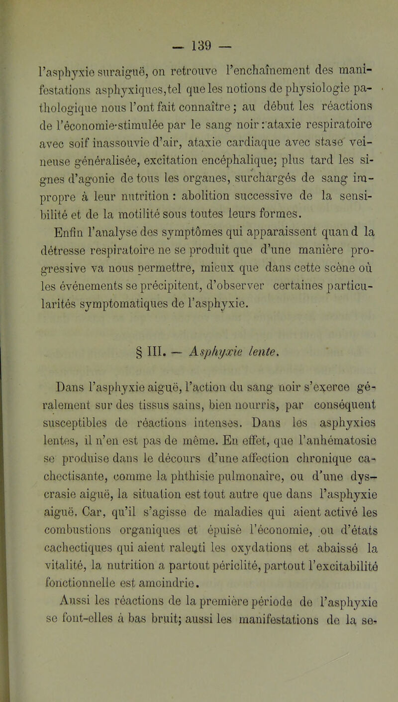 l’asphyxie suraiguë, on retrouve renchaînement des mani- festations asphyxiques,tel que les notions de physiologie pa- thologique nous l’ont fait connaître ; au début les réactions de réconomie-stimulée par le sang noir :'ataxie respiratoire avec soif inassouvie d’air, ataxie cardiaque avec stase vei- neuse généralisée, excitation encéphalique; plus tard les si- gnes d’agonie de tous les organes, surchargés de sang im- propre à leur nutrition : abolition successive de la sensi- bilité et de la motilité sous toutes leurs formes. Enfin l’analyse des symptômes qui apparaissent quan d la détresse respiratoire ne se produit que d’une manière pro- gressive va nous permettre, mieux que dans cette scène où les événements se précipitent, d’observer certaines particu- larités symptomatiques de l’asphyxie. § 111. ~ Asphyxie lente. Dans l’asphyxie aiguë, l’action du sang noir s’exerce gé- ralement sur des tissus sains, bien nourris, par conséquent susceptibles de réactions intenses. Dans les asphyxies lentes, il n’en est pas de même. Eu effet, que l’anhématosie se produise dans le décours d’une affection chronique ca- chectisante, comme la phthisie pulmonaire, ou d’une dys- crasie aiguë, la situation est tout autre que dans l’asphyxie aiguë. Car, qu’il s’agisse de maladies qui aient activé les combustions organiques et épuisé l’économie, ou d’états cachectiques qui aient raleuti les oxydations et abaissé la vitalité, la nutrition a partout périclité, partout l’excitabilité fonctionnelle est amoindrie. Aussi les réactions de la première période do l’asphyxie se font-elles à bas bruit; aussi les manifestations de la se^