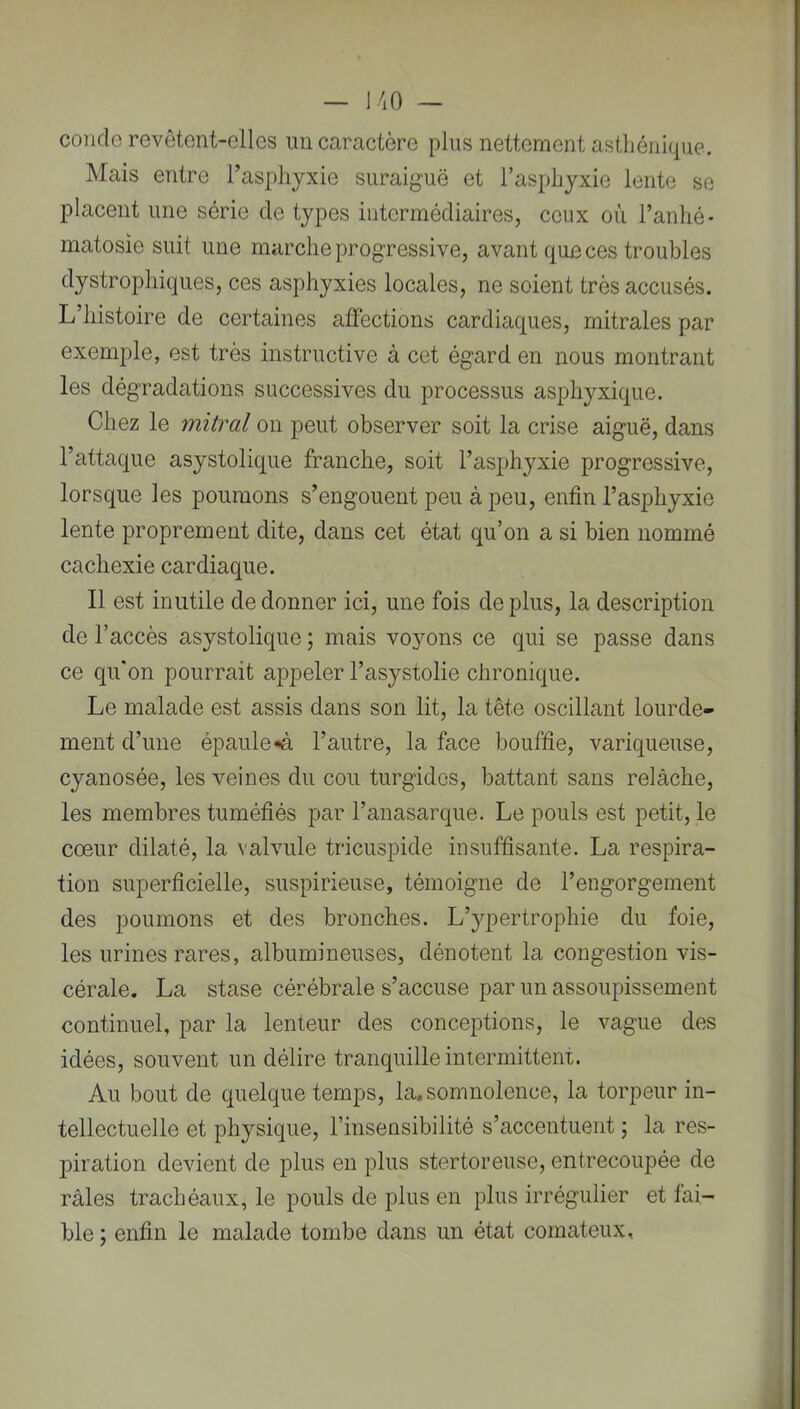 coude revôtent-elles un caractère plus nettement astliénicpie. Mais entre l’asphyxie surai^^uë et l’asphyxie lente se placent une série de types intermédiaires, ceux où l’anhé- matosie suit une marche progressive, avant que ces troubles dystrophiques, ces asphyxies locales, ne soient très accusés. L’histoire de certaines affections cardiaques, mitrales par exemple, est très instructive à cet égard en nous montrant les dégradations successives du processus asphyxique. Chez le mitral on peut observer soit la crise aiguë, dans l’attaque asystolique franche, soit l’asphyxie progressive, lorsque les poumons s’engouent peu à peu, enfin l’asphyxie lente proprement dite, dans cet état qu’on a si bien nommé cachexie cardiaque. Il est inutile de donner ici, une fois de plus, la description de l’accès asystolique ; mais voyons ce qui se passe dans ce qu'on pourrait appeler l’asystolie chronique. Le malade est assis dans son lit, la tête oscillant lourde- ment d’une épaule «à l’autre, la face bouffie, variqueuse, cyanosée, les veines du cou turgides, battant sans relâche, les membres tuméfiés par l’anasarque. Le pouls est petit, le cœur dilaté, la valvule tricuspide insuffisante. La respira- tion superficielle, suspirieuse, témoigne de l’engorgement des poumons et des bronches. L’ypertrophie du foie, les urines rares, albumineuses, dénotent la congestion vis- cérale. La stase cérébrale s’accuse par un assoupissement continuel, par la lenteur des conceptions, le vague des idées, souvent un délire tranquille intermittent. Au bout de quelque temps, la. somnolence, la torpeur in- tellectuelle et physique, l’insensibilité s’accentuent ; la res- piration devient de plus en plus stertoreuse, entrecoupée de râles trachéaux, le pouls de plus en plus irrégulier et fai- ble ; enfin le malade tombe dans un état comateux,