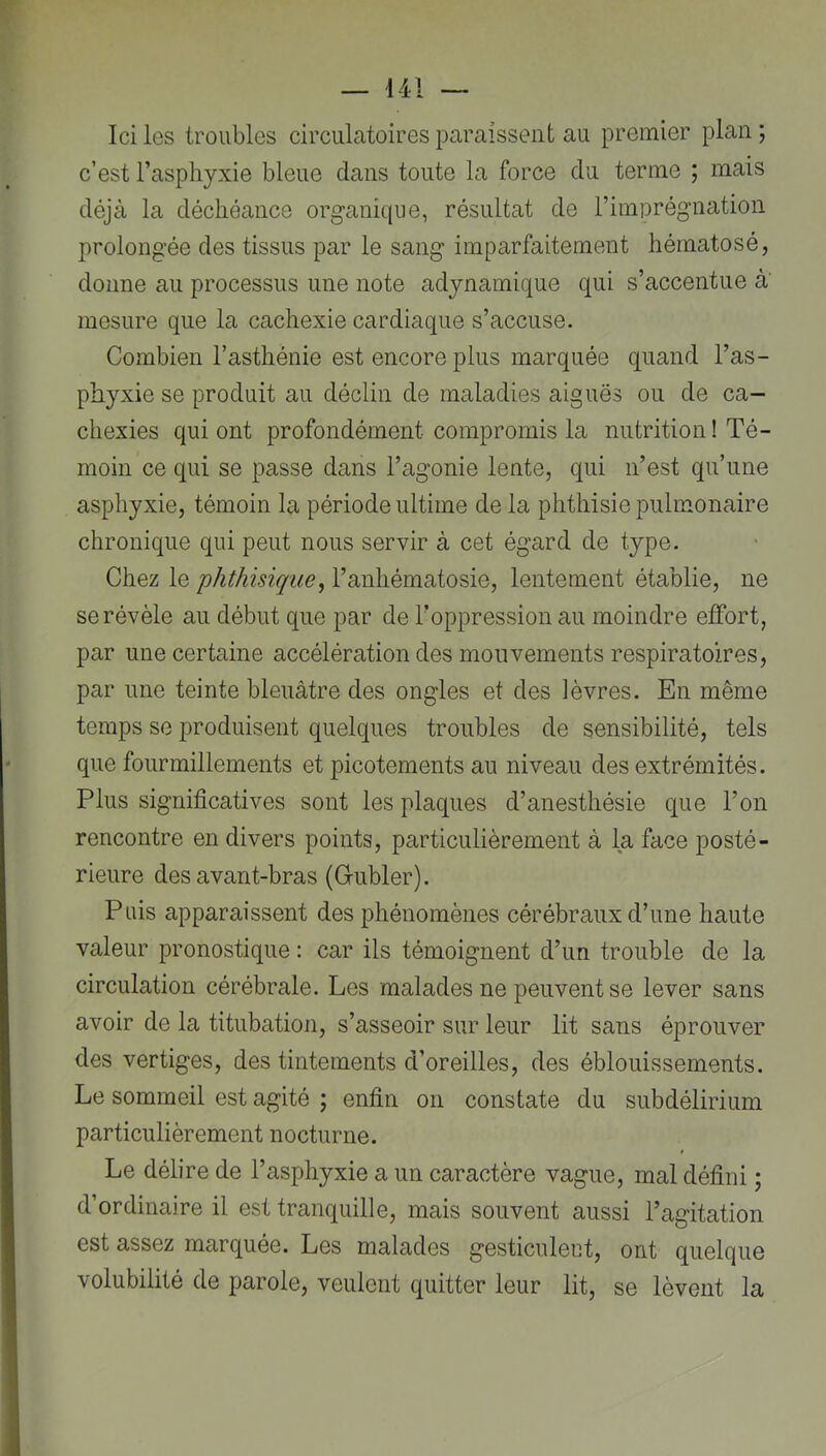 Ici les troubles circulatoires paraissent au premier plan ; c’est l’asphyxie bleue dans toute la force du terme ; mais déjà la déchéance organique, résultat de l’imprégnation prolongée des tissus par le sang imparfaitement hérnatosé, donne au processus une note adynamique qui s’accentue à' mesure que la cachexie cardiaque s’accuse. Combien l’asthénie est encore plus marquée quand l’as- phyxie se produit au déclin de maladies aiguës ou de ca- chexies qui ont profondément compromis la nutrition! Té- moin ce qui se passe dans l’agonie lente, qui n’est qu’une asphyxie, témoin la période ultime delà phthisie pulmonaire chronique qui peut nous servir à cet égard de type. Chez le phthisique^ l’anhématosie, lentement établie, ne se révèle au début que par de l’oppression au moindre effort, par une certaine accélération des mouvements respiratoires, par une teinte bleuâtre des ongles et des lèvres. En même temps se produisent quelques troubles de sensibilité, tels que fourmillements et picotements au niveau des extrémités. Plus significatives sont les plaques d’anesthésie que l’on rencontre en divers points, particulièrement à la face posté- rieure des avant-bras (Gubler). Puis apparaissent des phénomènes cérébraux d’une haute valeur pronostique : car ils témoignent d’un trouble de la circulation cérébrale. Les malades ne peuvent se lever sans avoir de la titubation, s’asseoir sur leur lit sans éprouver des vertiges, des tintements d’oreilles, des éblouissements. Le sommeil est agité ; enfin on constate du subdélirium particulièrement nocturne. Le délire de l’asphyxie a un caractère vague, mal défini ; d’ordinaire il est tranquille, mais souvent aussi l’agitation est assez marquée. Les malades gesticuleut, ont quelque volubilité de parole, veulent quitter leur lit, se lèvent la