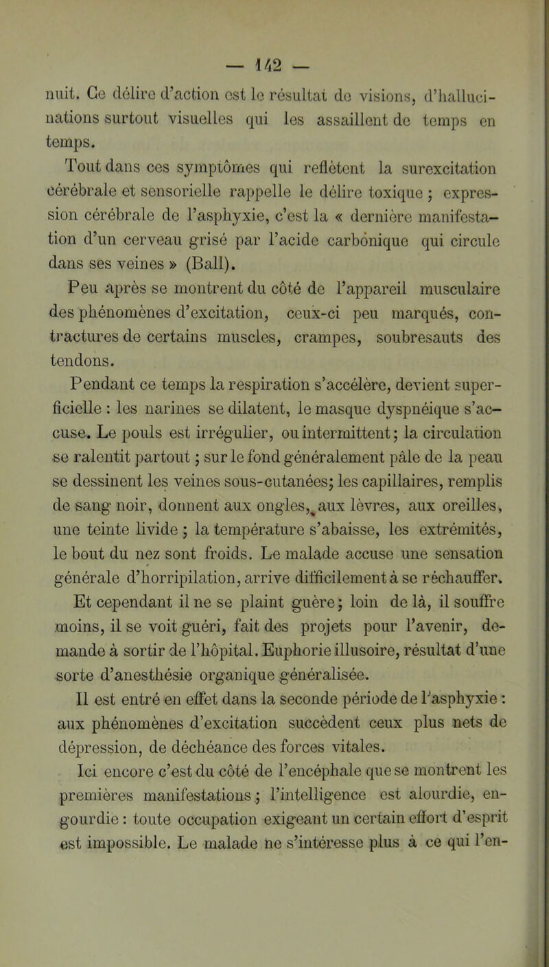 nuit. Ce délire d’action est le résultat do visions, d’halluci- nations surtout visuelles qui les assaillent do temps en temps. Tout dans cos symptômes qui reflètent la surexcitation cérébrale et sensorielle rappelle le délire toxique ; expres- sion cérébrale de l’asphyxie, c’est la « dernière manifesta- tion d’un cerveau grisé par l’acide carbonique qui circule dans ses veines » (Bail). Peu après se montrent du côté de l’appareil musculaire des phénomènes d’excitation, ceux-ci peu marqués, con- tractures de certains muscles, crampes, soubresauts des tendons. Pendant ce temps la respiration s’accélère, devient super- ficielle : les narines se dilatent, le masque dyspnéique s’ac- cuse. Le pouls est irrégulier, ou intermittent ; la circulation se ralentit partout ; sur le fond généralement pâle de la peau se dessinent les veines sous-cutanées; les capillaires, remplis de sang noir, donnent aux ongles,^aux lèvres, aux oreilles, une teinte livide ; la température s’abaisse, les extrémités, le bout du nez sont froids. Le malade accuse une sensation générale d’horripilation, arrive difficilement à se réchauffer. Et cependant il ne se plaint guère ; loin de là, il soufîre moins, il se voit guéri, fait des projets pour l’avenir, de- mande à sortir de l’iiôpital. Euphorie illusoire, résultat d’une sorte d’anesthésie organique généralisée. Il est entré en effet dans la seconde période de Tasphyxie : aux phénomènes d’excitation succèdent ceux plus nets de dépression, de déchéance des forces vitales. Ici encore c’est du côté de l’encéphale que se montrent les premières manifestations ; l’intelligence est alourdie, en- gourdie : toute occupation exigeant un certain efïort d’esprit est impossible. Le malade ne s’intéresse plus à ce qui l’en-