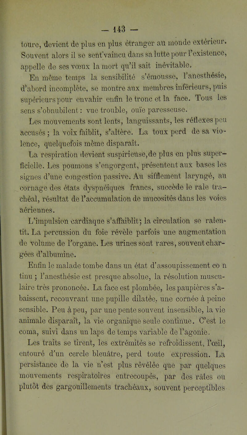 toure, devient de plus en plus étranger au monde extérieui. Souvent alors il se sent vaincu dans sa lutte pour 1 existence, appelle de ses vœux la mort qu’il sait inévitable. En même temps la sensibilité s’émousse, l’anesthésie, d’abord incomplète, se montre aux membres inférieurs, puis supérieurs pour envahir enfin le tronc et la face. Tous les sens s’obnubilent : vue trouble, ouïe paresseuse. Les mouvements sont lents, languissants, les réflexes peu accusés ; la voix faiblit, s’altère. La toux perd de sa vio- lence, quelquefois même disparaît. La respiration devient suspirieUse,de plus en plus super- ficielle. Les poumons s’engorgent, présentent aux bases les signes d’une congestion passive; Au sifflement laryngé, au (iornage des états dyspnéiques francs, succède le raie tra- chéal, résultat de l’accumulation de mucosités dans les voies aériennes. L’impulsion cardiaque s’affaiblit; la circulation se ralen- tit. La percussion du foie révèle parfois une augmentation de volume de l’organe. Les urines sont rares, souvent char- gées d’albumine. Enfin le malade tombe dans un état d’assoupissement co n tinu ; l’anesthésie est presque absolue, la résolution muscu- laire très prononcée. La face est plombée, les paupières s’a- baissent, recouvrant une pupille dilatée, une cornée à peine sensible. Peu à peu, par une pente souvent insensible, la vie animale disparaît, la vie organique seule continue. C’est le coma, suivi dans un laps de temps variable de l’agonie. Les traits se tirent, les extrémités se refroidissent, l’œil, entouré d’un cercle bleuâtre, perd toute expression. La persistance de la vie n’est plus révélée que par quelques mouvements respiratoires entrecoupés, par des râles ou plutôt des gargouillements trachéaux, souvent perceptibles