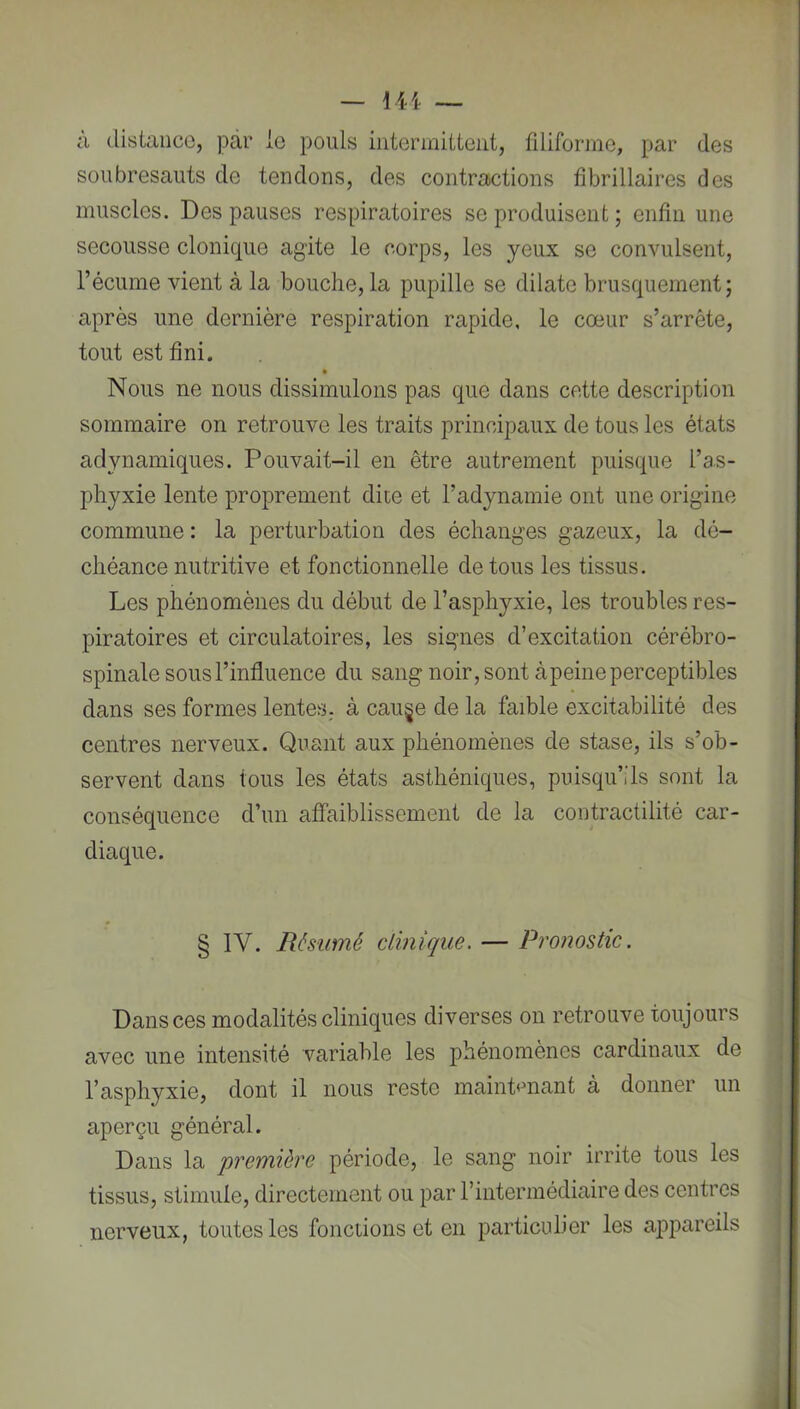 à distance, par le pouls intermittent, filiforme, par des soubresauts de tendons, des contractions fibrillaires des muscles. Des pauses respiratoires se produisent ; enfin une secousse clonique agite le corps, les yeux se convulsent, l’écume vient à la bouche, la pupille se dilate brusquement; après une dernière respiration rapide, le cœur s’arrête, tout est fini. Nous ne nous dissimulons pas que clans cette description sommaire on retrouve les traits principaux de tous les états adynamiques. Pouvait-il en être autrement puisque l’as- phyxie lente proprement dite et l’adynamie ont une origine commune : la perturbation des échanges gazeux, la dé- chéance nutritive et fonctionnelle de tous les tissus. Les phénomènes du début de l’asphyxie, les troubles res- piratoires et circulatoires, les signes d’excitation cérébro- spinale sous l’influence du sang noir, sont àpeine perceptibles dans ses formes lentes, à cau§e de la faible excitabilité des centres nerveux. Quant aux phénomènes de stase, ils s’ob- servent dans tous les états asthéniques, puisqu’ils sont la conséquence d’un affaiblissement de la contractilité car- diaque. § IV. Résumé clinique. — Pronostic. î Dans ces modalités cliniques diverses on retrouve toujours ; avec une intensité variable les phénomènes cardinaux de ; l’asphyxie, dont il nous reste maintmiant à donner un ■ aperçu général. ; Dans la première période, le sang noir irrite tous les tissus, stimule, directement ou par l’intermédiaire des centres nerveux, toutes les fonctions et en particulier les a]3pareils