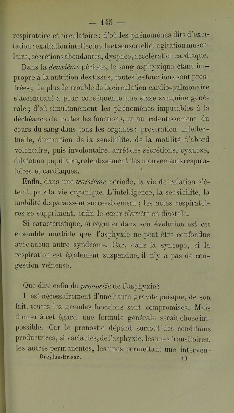 respiratoire et circulatoire : d’oii les phénomènes dits d’exci- tation : exaltation intellectuelle et sensorielle, agitation muscu- laire, sécrétions abondantes, dyspnée, accélération cardiaque. Dans la deuxième période, le sang asphyxique étant im- propre à la nutrition des tissus, toutes les fonctions sont pros- trées ; de plus le trouble de la circulation cardio-pulmonaire s’accentuant a pour conséquence une stase sanguine géné- rale ; d’où simultanément les phénomènes imputables à la déchéance de toutes les fonctions, et au ralentissement du cours du sang dans tous les organes : prostration intellec- tuelle, diminution de la sensibilité, de la motilité d’abord volontaire, puis involontaire, arrêt des sécrétions, cyanose, dilatation pupillaire,ralentissement des mouvements respira- toires et cardiaques. Enfin, dans une troisième période, la vie de'relation s’é- teint, puis la vie organique. L’intelligence, la sensibilité, la mobilité disparaissent successivement ; les actes respiratoi- res se suppriment, enfin le cœur s’arrête en diastole. Si caractéristique, si régulier dans son évolution est cet ensemble morbide que l’asphyxie ne peut être confondue avec aucun autre syndrome. Car, dans la syncope, si la respiration est également suspendue, il n’y a pas de con- gestion veineuse. Que dire enfin du pronostic de l’asphyxie ? Il est nécessairement d’une haute gravité puisque, de son fait, toutes les grandes fonctions sont compromises. Mais donner à cet égard une formule générale serait chose im- possible. Car le pronostic dépend surtout des conditions productrices, si variables, del’asphyxie, lesunes transitoires, les autres permanentes, lesunes permettant une interven- Dreyfus-Brisac. 40