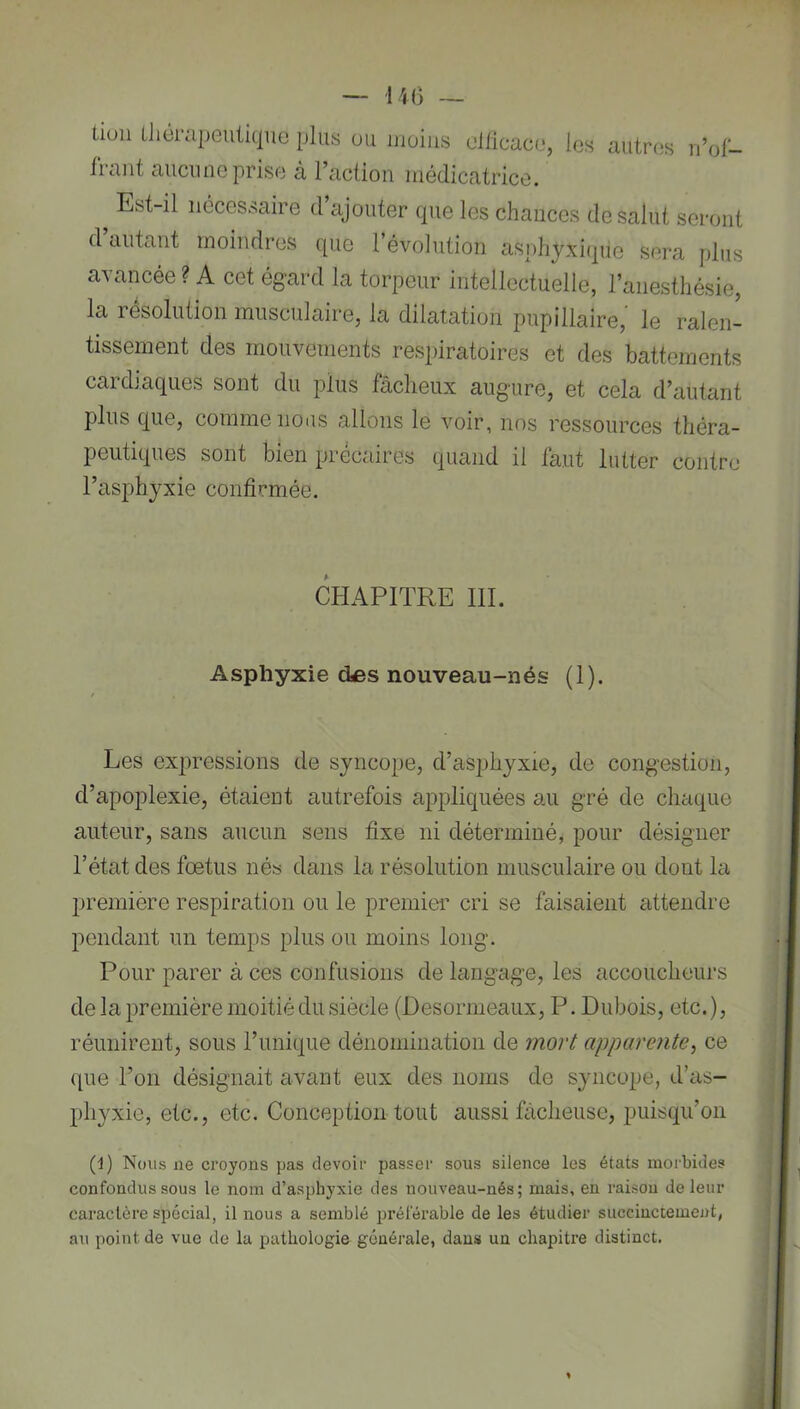 — IK) — tiuii ÜiérapeuticjUG plus ou moins dlicaco, les autres n’of- fiaiit aiicnuGprise à l’action médicatricG. Est-il nécessaire d ajouter cpie les chances de salut seront d autant moindres que 1 évolution asphyxique sera plus avancée ? A cet égard la torpeur intellectuelle, l’anesthésie, la résolution musculaire, la dilatation pupillaire,' le ralen- tissement des mouvements respiratoires et des battements cardiaques sont du plus fâcheux augure, et cela d’autant plus que, comme nous allons le voir, nos ressources théra- peutiques sont bien précaires quand il faut lutter contre l’asphyxie confirmée. CHAPITRE 111. Asphyxie des nouveau-nés (1). Les expressions de syncope, d’asphyxie, de congestion, d’apoplexie, étaient autrefois appliquées au gré de chaque auteur, sans aucun sens fixe ni déterminé, pour désigner l’état des fœtus nés dans la résolution musculaire ou dont la première respiration ou le premier cri se faisaient attendre pendant un temps plus ou moins long. Pour parer à ces confusions de langage, les accoucheurs de la première moitié du siècle (Desormeaux, P. Dubois, etc. ), réunirent, sous l’unique dénomination de mort apparente^ ce que l’on désignait avant eux des noms de syncope, d’as- phyxie, etc., etc. Conception tout aussi fâcheuse, puisqu’on (1) Nous ne croyons pas devoir passer sous silence les états morbides confondus sous le nom d’asphyxie des nouveau-nés; mais, en raison de leur caractère spécial, il nous a semblé préférable de les étudier succinctement, au point de vue de la pathologie générale, dans un chapitre distinct.