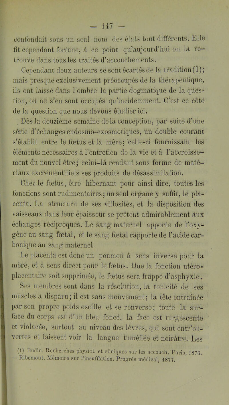 cüiifoiulait sous un seul num des états tout différents. Elle fit cependant fortune, à ce point qii’aujourd’liui on la re- trouve dans tous les traités d’accouchements. Cependant deux auteurs se sont écartés de la tradition (1); mais presque exclusivement préoccupés de la thérapeutique, ils ont laissé dans l’ombre la partie dogmatique de la ques- tion, ou ne s’en sont occupés qu’incidemment. C’est ce côté de la question que nous devons étudier ici. _ Dès la douzième semaine delà conception, par suite d’une série d’échanges endosmo-exosmotiques, un double courant s’établit entre le foetus et la mère; celle-ci fournissant les éléments nécessaires à l’entretien de la vie et à l’accroisse- ment du nouvel être; celui-là rendant sous forme de maté- riaux excrémentitiels ses produits de désassimilation. Chez le fœtus, être hibernant pour ainsi dire, toutes les fonctions sont rudimentaires ; un seul organe y suffit, le pla- centa. La structure de ses villosités, et la disposition des vaisseaux dans leur épaisseur se prêtent admirablement aux échanges réciproques. Le sang maternel apporte de i’oxy- gène au sang fœtal, et le sang fœtal rapporte de l’acide car- bonique au sang maternel. Le placenta est donc un poumon à sens inverse pour la mère, et à sens direct pour le fœtus. Que la fonction utéro- placentaire soit supprimée, le fœtus sera frappé d’asphyxie. Ses membres sont dans la résolution, la tonicité de ses muscles a disparu; il est sans mouvement; la tête entraînée par son propre poids oscille et se renverse ; toute la sur- face du corps est d’un bleu foncé, la face est turgescente et violacée, surtout au niveau des lèvres, qui sont entr’ou- vertes et laissent voir la langue tuméfiée et noirâtre. Les (i) Rticlin. Rccliei'ches physiol. et cliniques sur les accouch. Paris, J876. — Ribemont. Mémoire sur l’insufflation. Progrès medical, 1877.