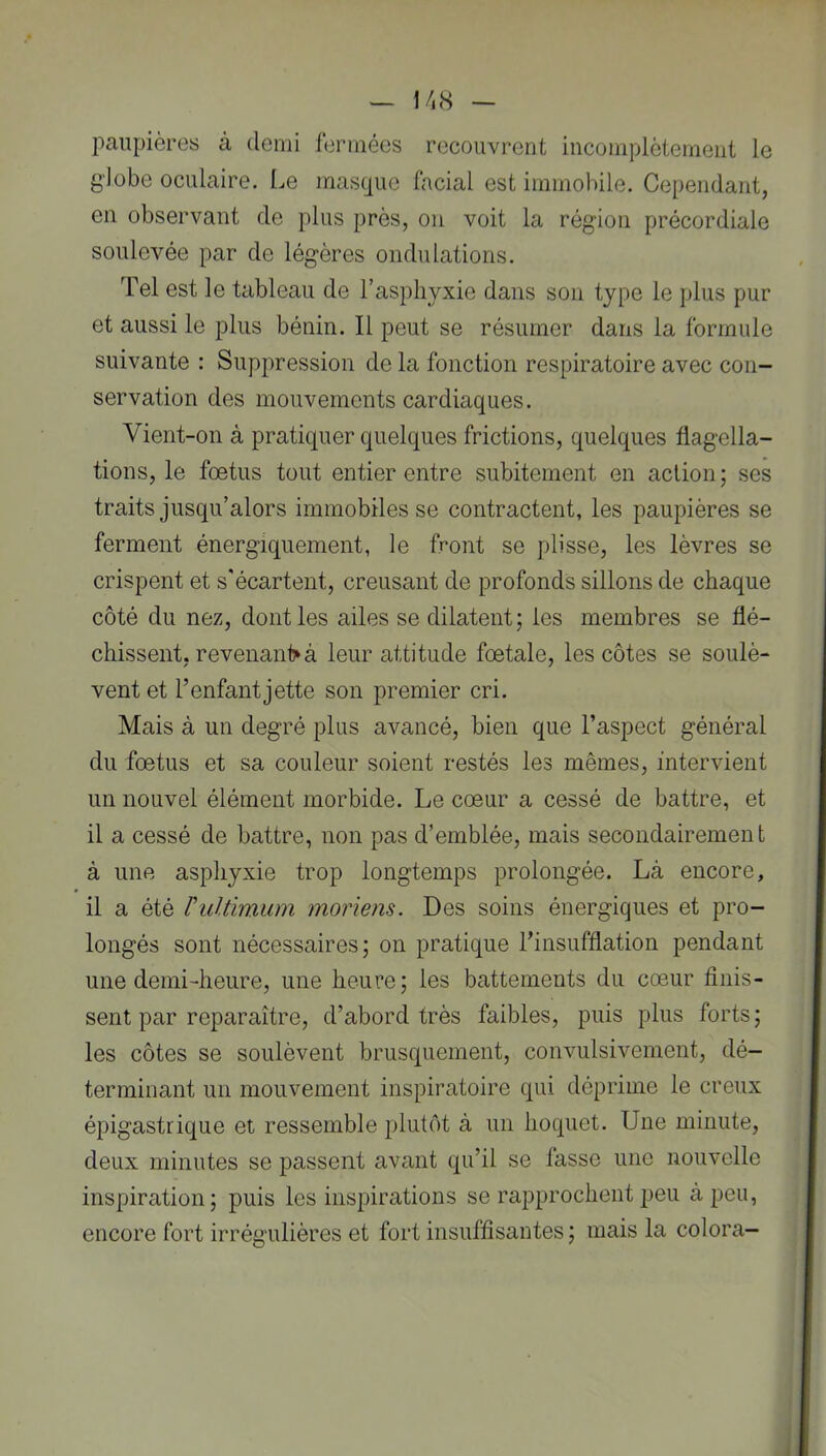 paupières à demi fermées recouvrent incomplètement le globe oculaire. Le masque facial est immobile. Cependant, en observant de plus près, on voit la région précordiale soulevée par de légères ondulations. Tel est le tableau de l’asphyxie dans son type le plus pur et aussi le plus bénin. Il peut se résumer dans la formule suivante : Suppression de la fonction respiratoire avec con- servation des mouvements cardiaques. Vient-on à pratiquer quelques frictions, quelques flagella- tions, le foetus tout entier entre subitement en action; ses traits jusqu’alors immobiles se contractent, les paupières se ferment énergiquement, le front se plisse, les lèvres se crispent et s'écartent, creusant de profonds sillons de chaque côté du nez, dont les ailes se dilatent; les membres se flé- chissent, revenan1> à leur attitude foetale, les côtes se soulè- vent et l’enfant jette son premier cri. Mais à un degré plus avancé, bien que l’aspect général du foetus et sa couleur soient restés les mêmes, intervient un nouvel élément morbide. Le cœur a cessé de battre, et il a cessé de battre, non pas d’emblée, mais secondairement à une asphyxie trop longtemps prolongée. Là encore, il a été rultimum moriens. Des soins énergiques et pro- longés sont nécessaires; on pratique l’insufflation pendant une demi-heure, une heure; les battements du cœur flnis- sent par reparaître, d’abord très faibles, puis plus forts; les côtes se soulèvent brusquement, convulsivement, dé- terminant un mouvement inspiratoire qui déprime le creux épigastrique et ressemble plutôt à un hoquet. Une minute, deux minutes se passent avant qu’il se fasse une nouvelle inspiration; puis les inspirations se rapprochent peu à peu, encore fort irrégulières et fort insuffisantes; mais la colora-