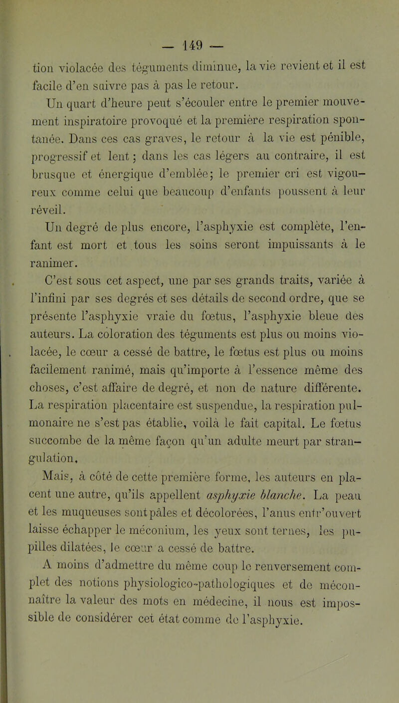 tioii violacée des tô^i’unieiits diminue, la vie revient et il est facile d’en suivre pas à pas le retour. Un quart d’heure peut s’écouler entre le premier mouve- ment inspiratoire provoqué et la première respiration spon- tanée. Dans ces cas graves, le retour à la vie est pénible, progressif et lent ; dans les cas légers au contraire, il est brusque et énergique d’emblée; le premier cri est vigou- reux comme celui que beaucoiq) d’enfants poussent à leur réveil. Un degré de plus encore, l’asphyxie est complète, l’en- fant est mort et tous les soins seront impuissants à le ranimer. C’est sous cet aspect, une par ses grands traits, variée à l’infini par ses degrés et ses détails de second ordre, que se présente l’asphyxie vraie du fœtus, l’asphyxie bleue des auteurs. La coloration des téguments est plus ou moins vio- lacée, le cœur a cessé de battre, le fœtus est plus ou moins facilement ranimé, mais qu’importe à l’essence même des choses, c’est affaire de degré, et non de nature différente. La respiration placentaire est suspendue, la respiration pul- monaire ne s’est pas établie, voilà le fait capital. Le fœtus succombe de la même façon qu’un adulte meurt par stran- gulation. Mais, à coté de cette première forme, les auteurs en pla- cent une autre, qu’ils appellent asphyxie blanche. La peau et les muqueuses sont pâles et décolorées, l’anus entr’ouvert laisse échapper le méconium, les yeux sont ternes, les })u- pilles dilatées, le cœur a cessé de battre. A moins d’admettre du même coup le renversement com- plet des notions physiologico-pathologiques et de mécon- naître la valeur des mots en médecine, il nous est impos- sible de considérer cet état comme de l’asphyxie.