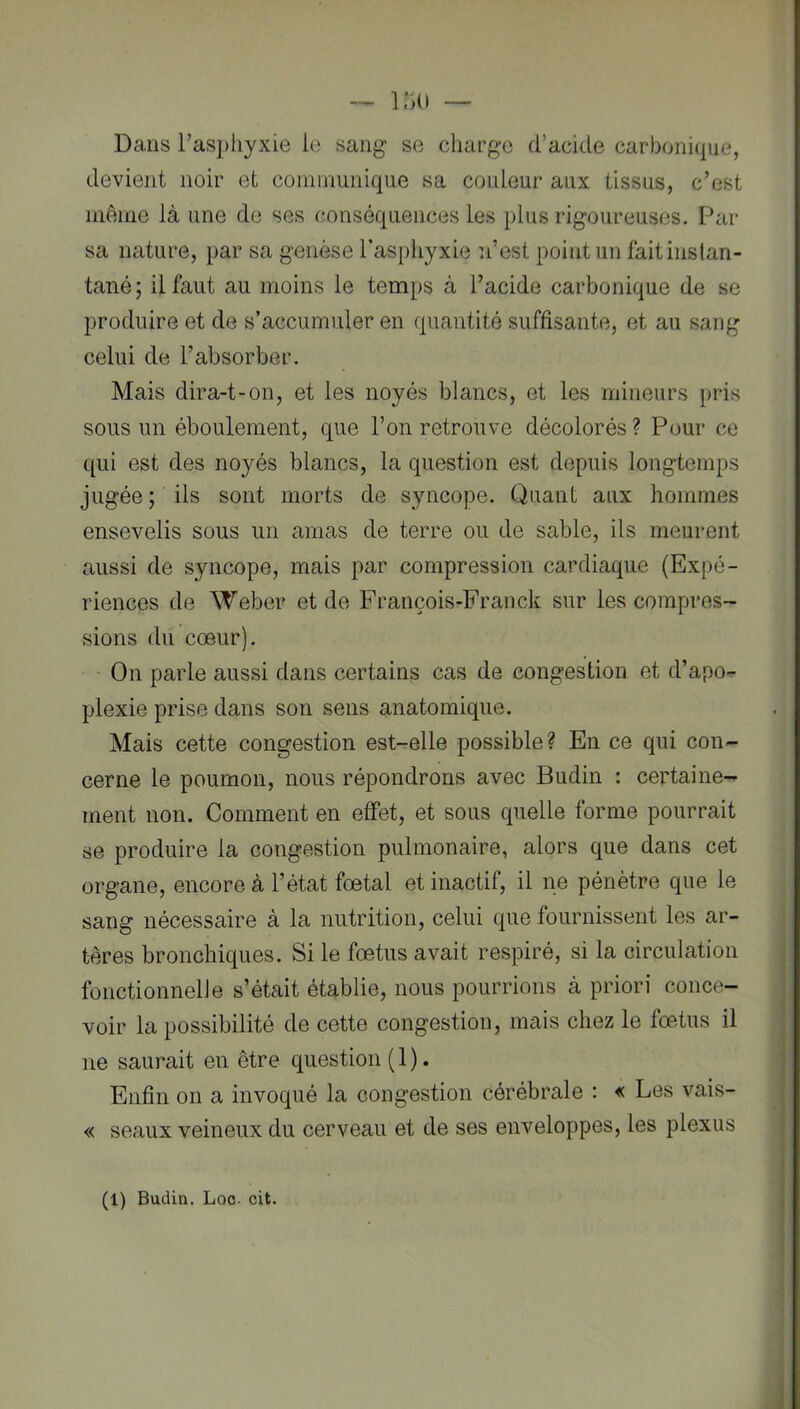 Dans l’aspliyxie le sang se charge d’acide carbonique, devient noir et coininunique sa couleur aux tissus, c’est même là une de ses conséquences les plus rigoureuses. Par sa nature, par sa genèse Paspiiyxie ii’est point un faitiiistan- tané ; il faut au moins le temps à l’acide carbonique de se produire et de s’accumuler en quantité suffisante, et au sang celui de l’absorber. Mais dira-t-on, et les noyés blancs, et les mineurs pris sous un éboulement, que l’on retrouve décolorés ? Pour ce qui est des noyés blancs, la question est depuis longtemps jugée ; ils sont morts de syncope. Quant aux hommes ensevelis sous un amas de terre ou de sable, ils meurent aussi de syncope, mais par compression cardiaque (Expé- riences de Weber et de François-Franck sur les compres- sions du cœur). • On parle aussi dans certains cas de congestion et d’apo- plexie prise dans son sens anatomique. Mais cette congestion est-elle possible? En ce qui con- cerne le poumon, nous répondrons avec Budin : certaine- ment non. Comment en effet, et sous quelle forme pourrait se produire la congestion pulmonaire, alors que dans cet organe, encore à l’état fœtal et inactif, il ne pénètre que le sang nécessaire à la nutrition, celui que fournissent les ar- tères bronchiques. Si le fœtus avait respiré, si la circulation fonctionnelle s’était établie, nous pourrions à priori conce- voir la possibilité de cette congestion, mais chez le fœtus il ne saurait en être question (1). Enfin on a invoqué la congestion cérébrale : « Les vais- « seaux veineux du cerveau et de ses enveloppes, les plexus (1) Budin. Loc. cit.