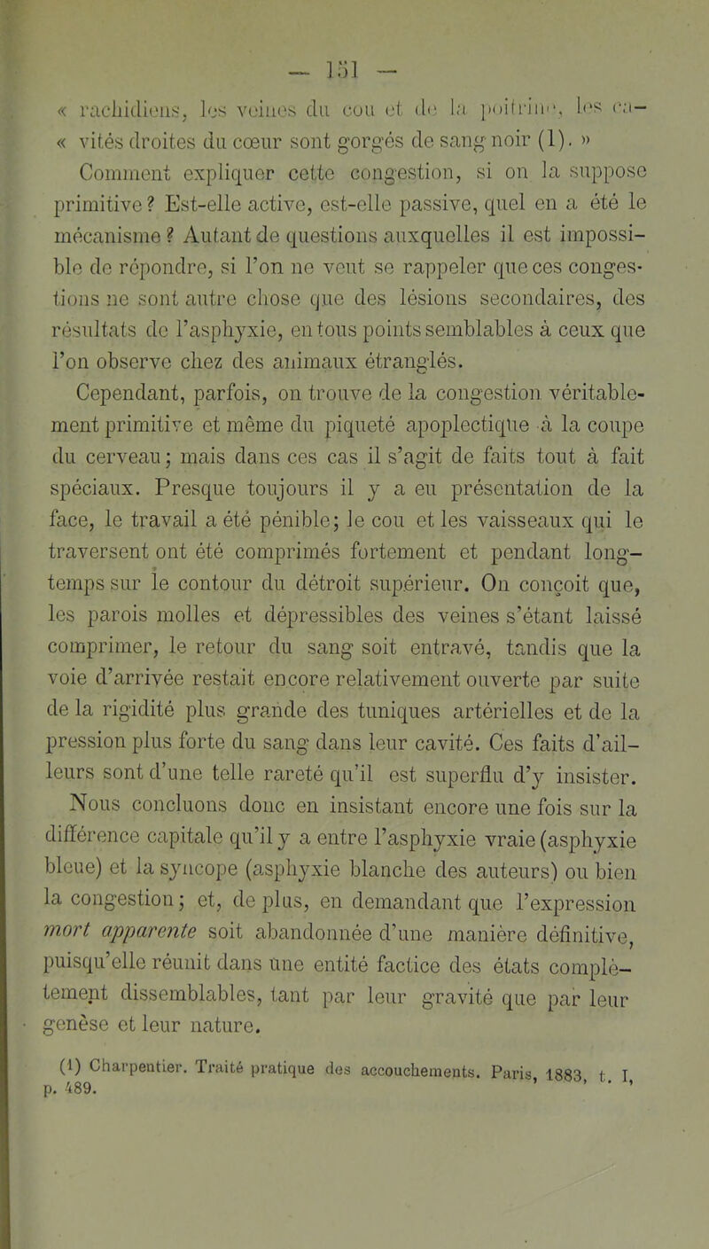 - i:n - « raciiidieiis:. los veines du cuu et d<‘ la. }M)i(rim‘, les (ai- « vités droites du cœur sont gorg’és de sang noir (1). » Comment expliquer cette congestion, si on la suppose primitive ? Est-elle active, est-elle passive, quel en a été le mécanisme ? Autant de questions auxquelles il est impossi- ble de répondre, si l’on ne veut se rappeler que ces conges- tions ne sont autre chose que des lésions secondaires, des résultats de l’asphyxie, en tous points semblables à ceux que l’on observe chez des animaux étranglés. Cependant, parfois, on trouve de la congestion véritable- ment primitive et même du piqueté apoplectique à la coupe du cerveau ; mais dans ces cas il s’agit de faits tout à fait spéciaux. Presque toujours il y a eu présentation de la face, le travail a été pénible; le cou et les vaisseaux qui le traversent ont été comprimés fortement et pendant long- temps sur le contour du détroit supérieur. On conçoit que, les parois molles et dépressibles des veines s’étant laissé comprimer, le retour du sang soit entravé, tandis que la voie d’arrivée restait encore relativement ouverte par suite de la rigidité plus grande des tuniques artérielles et de la pression plus forte du sang dans leur cavité. Ces faits d’ail- leurs sont d’une telle rareté qu’il est superflu d’y insister. Nous concluons donc en insistant encore une fois sur la différence capitale qu’il y a entre l’asphyxie vraie (asphyxie bleue) et la syncope (asphyxie blanche des auteurs) ou bien la congestion ; et, déplus, en demandcint que l’expression mort apparente soit abandonnée d’une manière définitive, puisqu’elle réunit dans une entité factice des états complè- tement dissemblables, tant par leur gravité que par leur genèse et leur nature. (1) Charpentier. Traité pratique des accouchements. Paris 1883 t I p. 489. ’ > • ’
