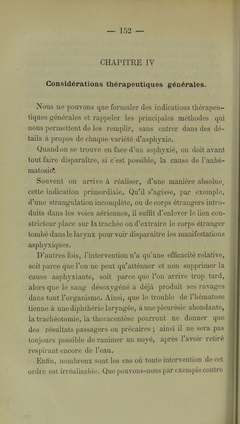 CHAPITRE IV Considérations thérapeutiques générales. Nous ne pouvons que formuler des indications thérapeu- tiques générales et rappeler les principales méthodes qui nous permettent de les remplir, sans entrer dans des dé- tails à propos de chaque variété d’asphyxie. Quand on se trouve en face d’un asphyxié, on doit avant tout faire disparaître, si c’est possible, la cause de l’anhé- matosië*. Souvent on arrive à réaliser, d’une manière absolue, cette indication primordiale. Qu’il s’agisse, par exemple, d’une strangulation incomplète, ou de corps étrangers intro- duits dans les voies aériennes, il suffit d’enlever le lien con- stricteur place sur la trachée ou d’extraire le corps étranger tombé dans le larynx pourvoir disparaître les manifestations asph3’-xiques. D’autres fois, rintervention n’a qu’une efficacité relative, soit parce que l’on ne peut qu’atténuer et non supprimer la cause asphyxiante, soit parce que Ton arrive trop tard, alors que le sang désoxygéné a déjà produit ses ravages dans tout l’organisme. Ainsi, que le trouble de l’hématose tienne à une diphthérie laryngée, à une pleurésie abondante, la trachéotomie, la thoracentèse pourront ne donner que des résultats passagers ou précaires ; ainsi il ne sera pas toujours possible de ranimer un noyé, après l’avoir retiré respirant encore de l’eau. Enfin, nombreux sont les cas où toute intervention de cet ordre est irréalisable. Que pouvons-nous par exemple contre r