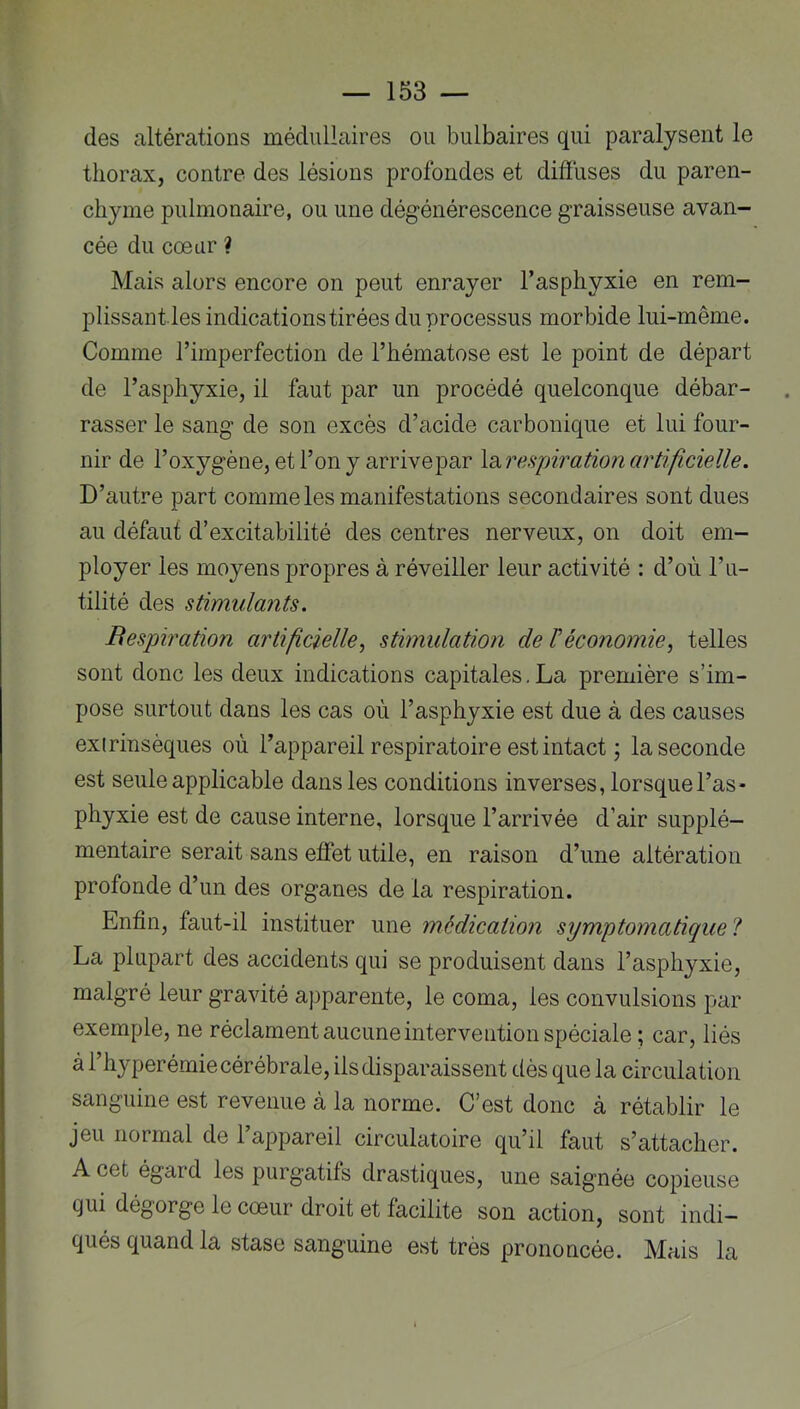 des altérations médullaires ou bulbaires qui paralysent le thorax, contre des lésions profondes et diffuses du paren- chyme pulmonaire, ou une dégénérescence graisseuse avan- cée du cœur ? Mais alors encore on peut enrayer l’asphyxie en rem- plissant les indications tirées du processus morbide lui-même. Comme l’imperfection de l’hématose est le point de départ de l’asphyxie, il faut par un procédé quelconque débar- rasser le sang de son excès d’acide carbonique et lui four- nir de l’oxygène, et l’on y arrivepar IdiVespiration artificielle. D’autre part comme les manifestations secondaires sont dues au défaut d’excitabilité des centres nerveux, on doit em- ployer les moyens propres à réveiller leur activité ; d’où l’u- tilité des stimulants. Respiration artificielle^ stimulation de F économie, telles sont donc les deux indications capitales.La première s’im- pose surtout dans les cas où l’asphyxie est due à des causes exirinsèques où l’appareil respiratoire est intact ; la seconde est seule applicable dans les conditions inverses, lorsque l’as- phyxie est de cause interne, lorsque l’arrivée d’air supplé- mentaire serait sans effet utile, en raison d’une altération profonde d’un des organes de la respiration. Enfin, faut-il instituer une médication symptomatique 1 La plupart des accidents qui se produisent dans l’asphyxie, malgré leur gravité apparente, le coma, les convulsions par exemple, ne réclament aucune intervention spéciale ; car, liés à l’hyperémie cérébrale, ils disparaissent dès que la circulation sanguine est revenue à la norme. C’est donc à rétablir le jeu normal de l’appareil circulatoire qu’il faut s’attacher. A cet égard les purgatifs drastiques, une saignée copieuse qui dégorge le cœur droit et facilite son action, sont indi- qués quand la stase sanguine est très prononcée. Mais la