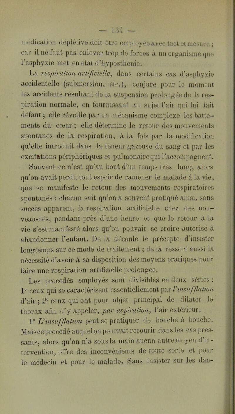 médical,ion déplôlive doit ôtro employée avec Lad ci mesiii c ; car il ne faut pas enlever trop de forces à un organisme qm* l’asphyxio inet en état d’hyposthénie. La respiration artificielle, dans certains cas d’as^ihyxie accidentello (submersion, etc.), conjure pour le moment les accidents résultant de la suspensio-n prolongéiî de la res- piration normale, en fournissant au sujet l’air qui lui fait défaut ; elle réveille par un mécanisme complexe les batte- ments du cœur ; elle détermine le retour des mouvements spontanés de la respiration, à la fois par la modificatioii qu’elle introduit dans la teneur gazeuse du sang et par les excitations périphériques et pulmonaire qui l’accompagnent. Souvent ce n’est qu’au bout d’un temps très long, alors qu’on avait perdu tout espoir de ramener le malade à la vie, que se manifeste le retour des mouvements respiratoires spontanés : chacun sait qu’on a souvent pratiqué ainsi, sans succès apparent, la respiration artificielle chez des nou- veau-nés, pendant près d’une heure et que le retour à la vie s’est manifesté alors qu’on pouvait se croire autorisé à abandonner l’enfant. De là découle le précepte d’insister longtemps sur ce mode de traitement ^ de là ressort aussi la nécessité d’avoir à sa disposition des moyens pratiques pour faire une respiration artificielle prolongée. Les procédés employés sont divisibles en deux séries : 1° ceux qui se caractérisent essentiellement par Vinsufflation d’air ; 2° ceux qui ont pour objet principal de dilater le thorax afin d’y appeler, par aspiration, l’air extérieur. r Uinsufflation peut se pratiquer de bouche à bouche. Maisce procédé auquel on pourrait recourir dans les cas pres- sants, alors qu’on n’a sous la main aucun autre moyen d’in- tervention, offre des inconvénients de toute sorte et pour le médecin et pour le malade. Sans insister sur les dan-