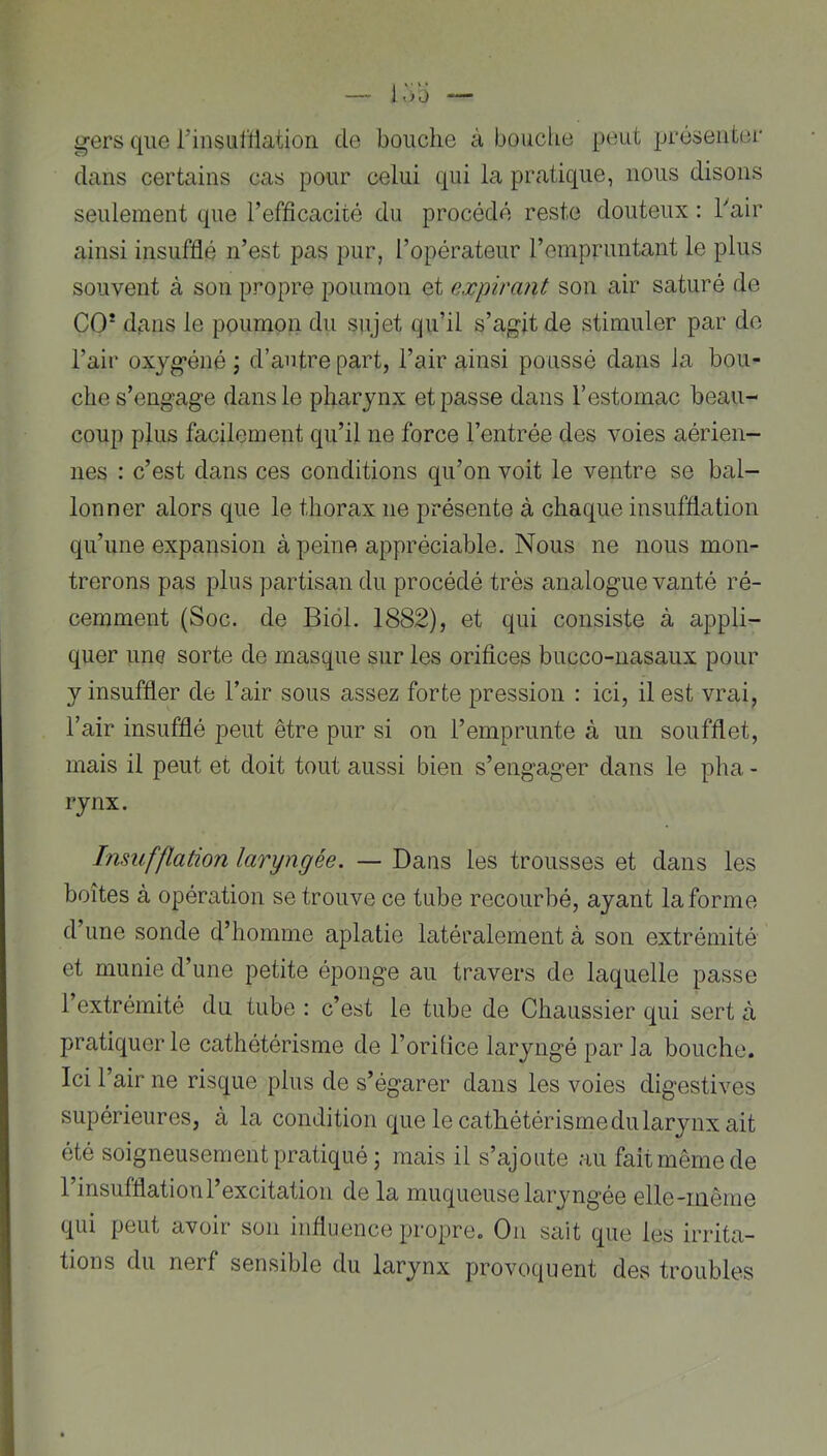 gers que rinsulïlation de bouche à bouclie peut préseiitei' dans certains cas pour celui qui la pratique, nous disons seulement que l’efficacité du procédé reste douteux : hair ainsi insufflé n’est pas pur, l’opérateur l’empruntant le plus souvent à son propre poumon et expirant son air saturé de CO* dans le poumon du sujet qu’il s’agit de stimuler par de l’air oxygéné ; d’autre part, l’air ainsi poussé dans la bou- che s’engage dans le pharynx et passe dans l’estomac beau- coup plus facilement qu’il ne force l’entrée des voies aérien- nes : c’est dans ces conditions qu’on voit le ventre se bal- lonner alors que le thorax ne présente à chaque insufflation qu’une expansion à peine appréciable. Nous ne nous mon- trerons pas plus partisan du procédé très analogue vanté ré- cemment (Soc. de Biol. 1882), et qui consiste à appli- quer une sorte de masque sur les orifices bucco-nasaux pour y insuffler de l’air sous assez forte pression : ici, il est vrai, l’air insufflé peut être pur si on l’emprunte à un soufflet, mais il peut et doit tout aussi bien s’engager dans le pha - rynx. Insufflation laryngée. — Dans les trousses et dans les boîtes à opération se trouve ce tube recourbé, ayant la forme d’une sonde d’homme aplatie latéralement à son extrémité et munie d’une petite éponge au travers de laquelle passe l’extrémité du tube : c’est le tube de Chaussier qui sert à pratiquer le cathétérisme de l’orifice laryngé par la bouche. Ici l’air ne risque plus de s’égarer dans les voies digestives supérieures, à la condition que le cathétérisme du larynx ait été soigneusement pratiqué; mais il s’ajoute au fait même de l’insufflation l’excitation de la muqueuse laryngée elle-même qui peut avoir son influence propre. Ou sait que les irrita- tions du nerf sensible du larynx provoquent des troubles