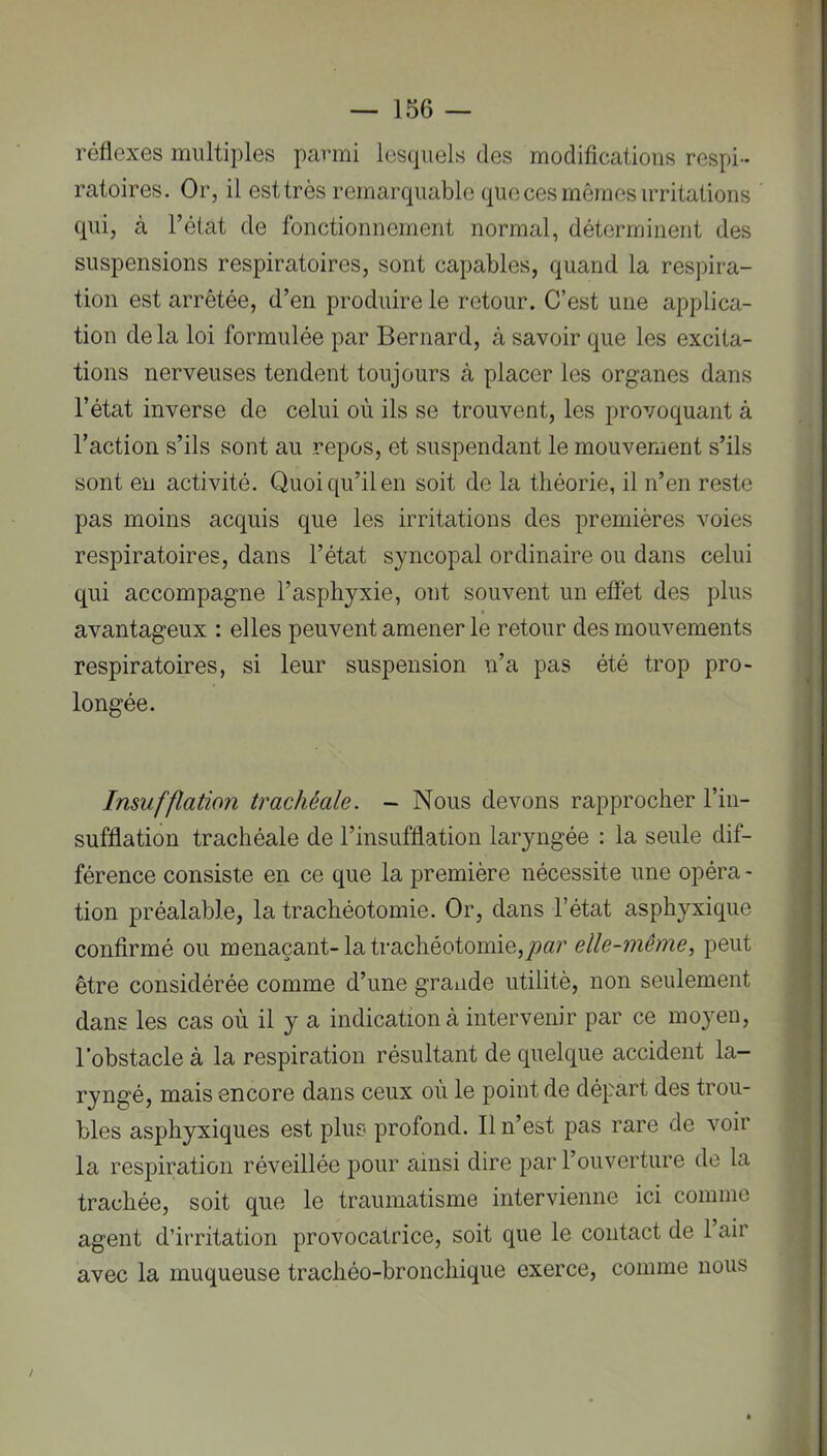 réflexes multiples parmi lesquels des modifications respi- ratoires. Or, il est très remarquable que ces mêmes irritations qui, à l’état de fonctionnement normal, déterminent des suspensions respiratoires, sont capables, quand la respira- tion est arrêtée, d’en produire le retour. C’est une applica- tion de la loi formulée par Bernard, à savoir que les excita- tions nerveuses tendent toujours à placer les organes dans l’état inverse de celui où ils se trouvent, les provoquant à l’action s’ils sont au repos, et suspendant le mouvement s’ils sont en activité. Quoi qu’il en soit de la théorie, il n’en reste pas moins acquis que les irritations des premières voies respiratoires, dans l’état syncopal ordinaire ou dans celui qui accompagne l’asphyxie, ont souvent un effet des plus avantageux : elles peuvent amener le retour des mouvements respiratoires, si leur suspension n’a pas été trop pro- longée. Insufflation trachéale. - Nous devons rapprocher l’in- sufflation trachéale de l’insufflation laryngée : la seule dif- férence consiste en ce que la première nécessite une opéra - tion préalable, la trachéotomie. Or, dans l’état asphyxique confirmé ou menaçant-la trachéotomie,juar peut être considérée comme d’une graiide utilité, non seulement dans les cas où il y a indication à intervenir par ce moyen, l’obstacle à la respiration résultant de quelque accident la- ryngé, mais encore dans ceux où le point de départ des trou- bles asphyxiques est plus profond. Il n’est pas rare de voir la respiration réveillée pour ainsi dire par l’ouverture de la trachée, soit que le traumatisme intervienne ici comme agent d’irritation provocatrice, soit que le contact de 1 air avec la muqueuse trachéo-bronchique exerce, comme nous /