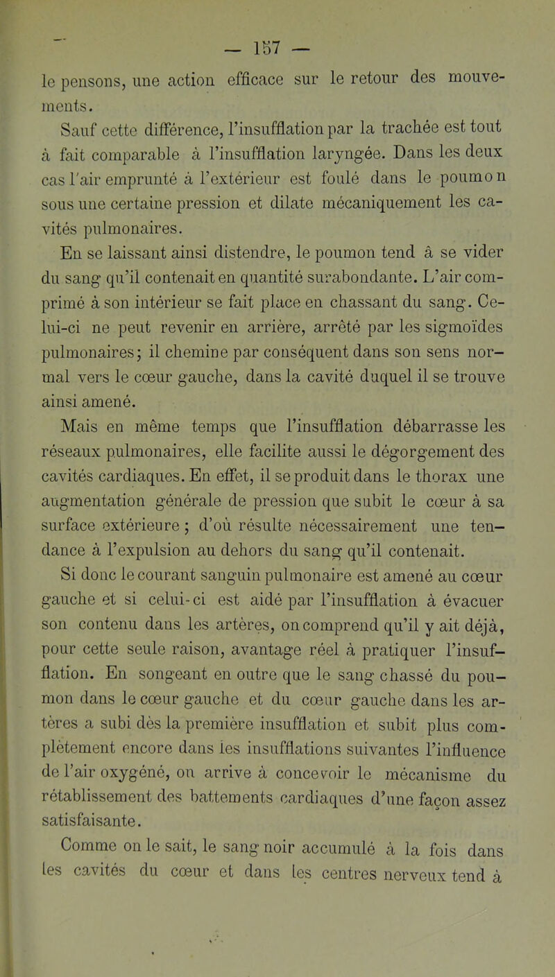 - 1S7 — le pensons, une action efficace sur le retour des mouve- ments. Sauf cette différence, rinsufflation par la trachée est tout à fait comparable à l’insufflation laryngée. Dans les deux cas l'air emprunté à l’extérieur est foulé dans le poumon sous une certaine pression et dilate mécaniquement les ca- vités pulmonaires. En se laissant ainsi distendre, le poumon tend â se vider du sang qu’il contenait en quantité surabondante. L’air com- primé à son intérieur se fait place en chassant du sang. Ce- lui-ci ne peut revenir en arrière, arrêté par les sigmoïdes pulmonaires; il chemine par conséquent dans son sens nor- mal vers le cœur gauche, dans la cavité duquel il se trouve ainsi amené. Mais en même temps que l’insufflation débarrasse les réseaux pulmonaires, elle facilite aussi le dégorgement des cavités cardiaques. En eflTet, il se produit dans le thorax une augmentation générale de pression que subit le cœur à sa surface extérieure ; d’où résulte nécessairement une ten- dance à l’expulsion au dehors du sang qu’il contenait. Si donc le courant sanguin pulmonaire est amené au cœur gauche et si celui-ci est aidé par l’insufflation à évacuer son contenu dans les artères, on comprend qu’il y ait déjà, pour cette seule raison, avantage réel à pratiquer l’insuf- flation. En songeant en outre que le sang chassé du pou- mon dans le cœur gauche et du cœur gauche dans les ar- tères a subi dès la première insufflation et subit plus com- plètement encore dans les insufflations suivantes l’influence de l’air oxygéné, on arrive à conce\^oir le mécanisme du rétablissement des battements cardiaques d’une façon assez satisfaisante. Comme on le sait, le sang noir accumulé à la fois dans les cavités du cœur et dans les centres nerveux tend à