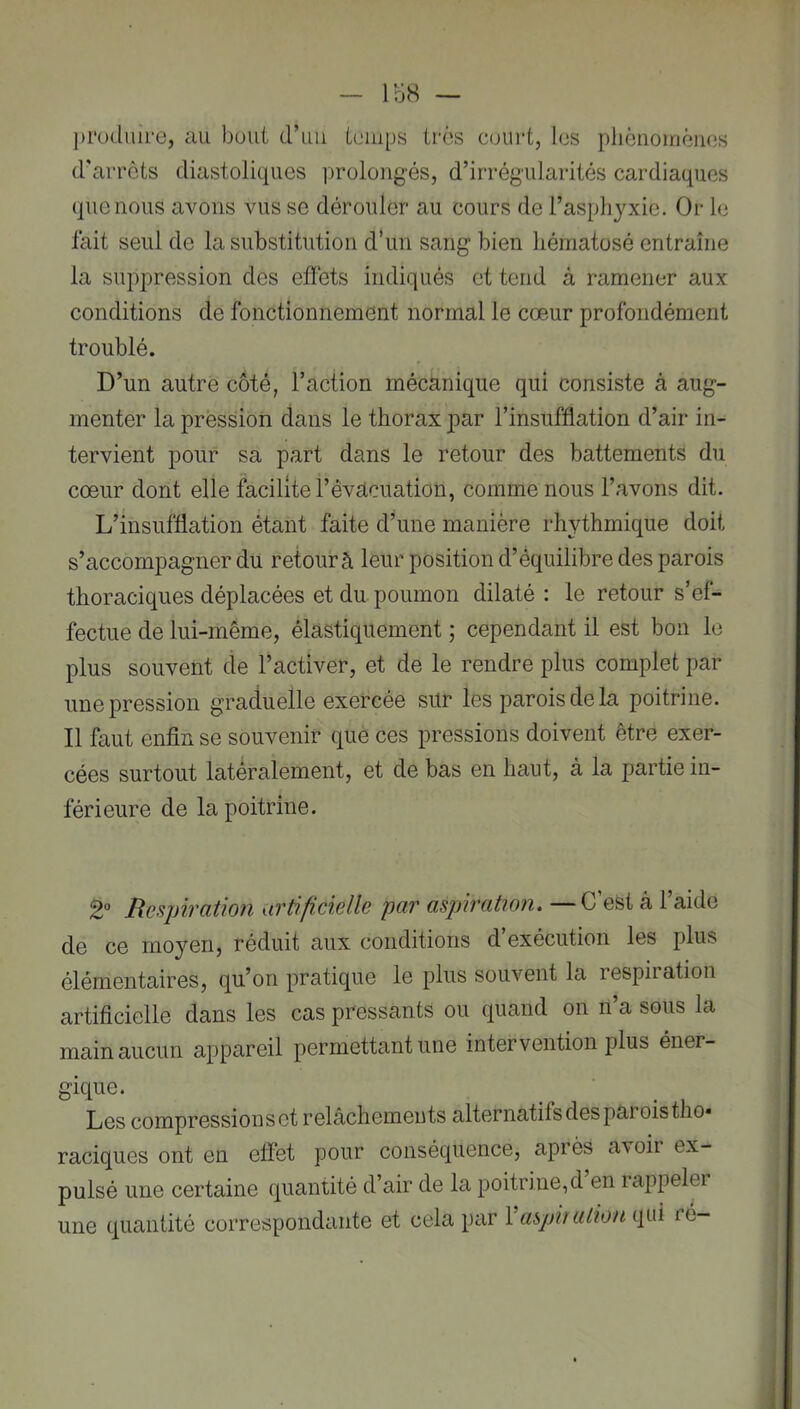 — IbS — ])rüduire, au bout d’iiii ioiiips très court, les pliGiioinênes d'aiTÔts diastoliques prolongés, d’irrégularités cardiaques que nous avons vus se dérouler au cours de l’asphyxie. Or le fait seul de la substitution d’un sang bien hématosé entraîne la suppression des effets indiqués et tend à ramener aux conditions de fonctionnement normal le cœur profondément troublé. D’un autre côté, l’action mécanique qui consiste à aug- menter la pression dans le thorax par l’insufflation d’air in- tervient pour sa part dans le retour des battements du cœur dont elle facilite l’évacuation, comme nous l’avons dit. L’insufflation étant faite d’une manière rhythmique doit s’accompagner du retour à leur position d’équilibre des parois thoraciques déplacées et du poumon dilaté : le retour s’ef- fectue de lui-même, élastiquement ; cependant il est bon le plus souvent de l’activer, et de le rendre plus complet par une pression graduelle exercée sur les parois de la poitrine. Il faut enfin se souvenir que ces pressions doivent être exer- cées surtout latéralement, et de bas en haut, à la partie in- férieure de la poitrine. 2“ Respiration artificielle par aspiration. —C’est â l’aide de ce moyen, réduit aux conditions d’exécution les plus élémentaires, qu’on pratique le plus souvent la respiration artificielle dans les cas pressants ou quand on n’a sous la main aucun appareil permettant une intervention plus éner- gique. Les compressions et relâchements alternatifs des parois tho* raciques ont en effet pour conséquence, après avoir ex- pulsé une certaine quantité d’air de la poitrine,d en i appeler