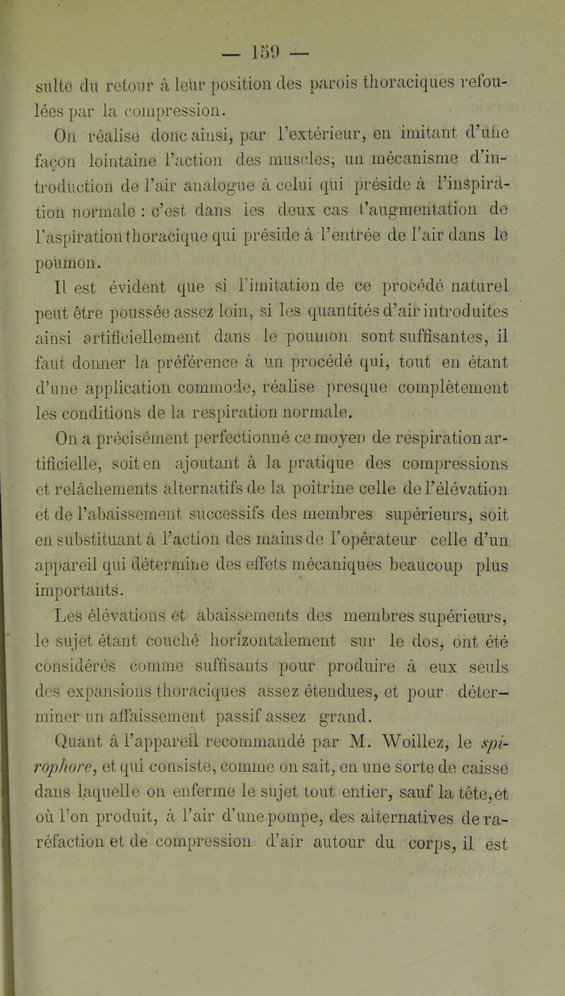 suite du retour à leur position des parois thoraciques refou- lées i>ar la compression. On réalise donc ainsi, par l’extérieur, en imitant d’uhe façon lointaine l’action des mus(des, un mécanisme d in- troduction de l’air analogue à celui qui préside à l’inspira- tion normale : c’est dans les deux cas l’augmentation de l’aspiration thoracique qui préside à l’entrée de l’air dans le poumon. Il est évident que si l’imitation de ce procédé naturel peut être poussée assez loin, si les quantités d’air introduites ainsi artificiellement dans le poumon sont suffisantes, il faut donner la préférence à un procédé qui, tout en étant d’une application commode, réalise presque complètement les conditions de la respiration normale. On a précisément perfectionné ce moyen de respiration ar- tificielle, soit en ajoutant à la |)ratique des compressions et relâchements alternatifs de la poitrine celle de l’élévation et de l’abaissement successifs des membres supérieurs, soit en substituant à l’action des mains de l’opérateur celle d’un appareil qui détermine des effets mécaniques beaucoup plus importants. Les élévations et abaissements des membres supérieurs, le sujet étant couché horizontalement sur le dos, ont été considérés comme suffisants pour produire à eux seuls des expansions thoraciques assez étendues, et pour déter- miner un affaissement passif assez grand. Quant à l’appareil recommandé par M. Woillez, le ifpi- rophore, et qui consiste, comme on sait, en une sorte de caisse dans laquelle on enferme le sujet tout entier, sauf la tête,et où l’on produit, à l’air d’une pompe, des alternatives de ra- réfaction et de compression d’air autour du corps, il est