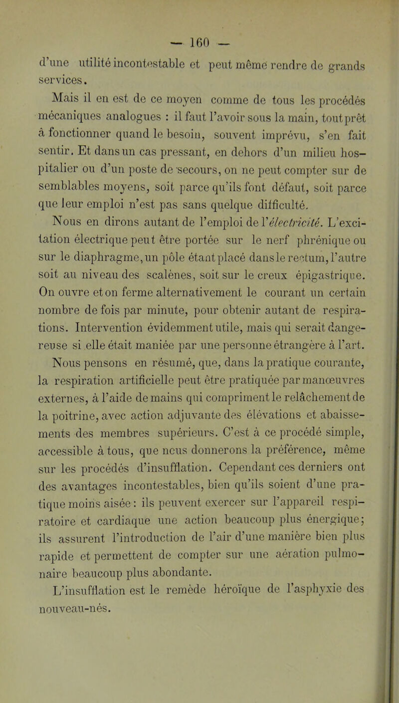 d’une utilité incontestable et peut môme rendre de grands services. Mais il en est de ce moyen comme de tous les procédés mécaniques analogues : il faut l’avoir sous la main, tout prêt à fonctionner quand le besoin, souvent imprévu, s’en fait sentir. Et dans un cas pressant, en dehors d’un milieu hos- pitalier ou d’un poste de secours, on ne peut compter sur de semblables moyens, soit parce qu’ils font défaut, soit parce que leur emploi n’est pas sans quelque ditfîculté. Nous en dirons autant de l’emploi de l’e/ec/r/c/Zé. L’exci- tation électrique peut être portée sur le nerf phrénique ou sur le diaphragme, un pôle étant placé dansle rectum, l’autre soit au niveau des scalènes, soit sur le creux épigastrique. On ouvre et on ferme alternativement le courant un certain nombre de fois par minute, pour obtenir autant de respira- tions. Intervention évidemment utile, mais qui serait dange- reuse si elle était maniée par une personne étrangère à l’art. Nous pensons en résumé, que, dans la pratique courante, la respiration artificielle peut être pratiquée par manœuvres externes, à l’aide demains qui compriment le relâchement de la poitrine, avec action adjuvante des élévations et abaisse- ments des membres supérieurs. C’est à ce procédé simple, accessible à tous, que nous donnerons la préférence, même sur les procédés d’insufflation. Cependant ces derniers ont des avantages incontestables, bien qu’ils soient d’une pra- tique moins aisée : ils peuvent exercer sur l’appareil respi- ratoire et cardiaque une action beaucoup plus énergique; ils assurent l’introduction de l’air d’une manière bien plus rapide et permettent de compter sur une aération pulmo- naire beaucoup plus abondante. L’insufflation est le remède héroïque de l’asphyxie des nouveau-nés.