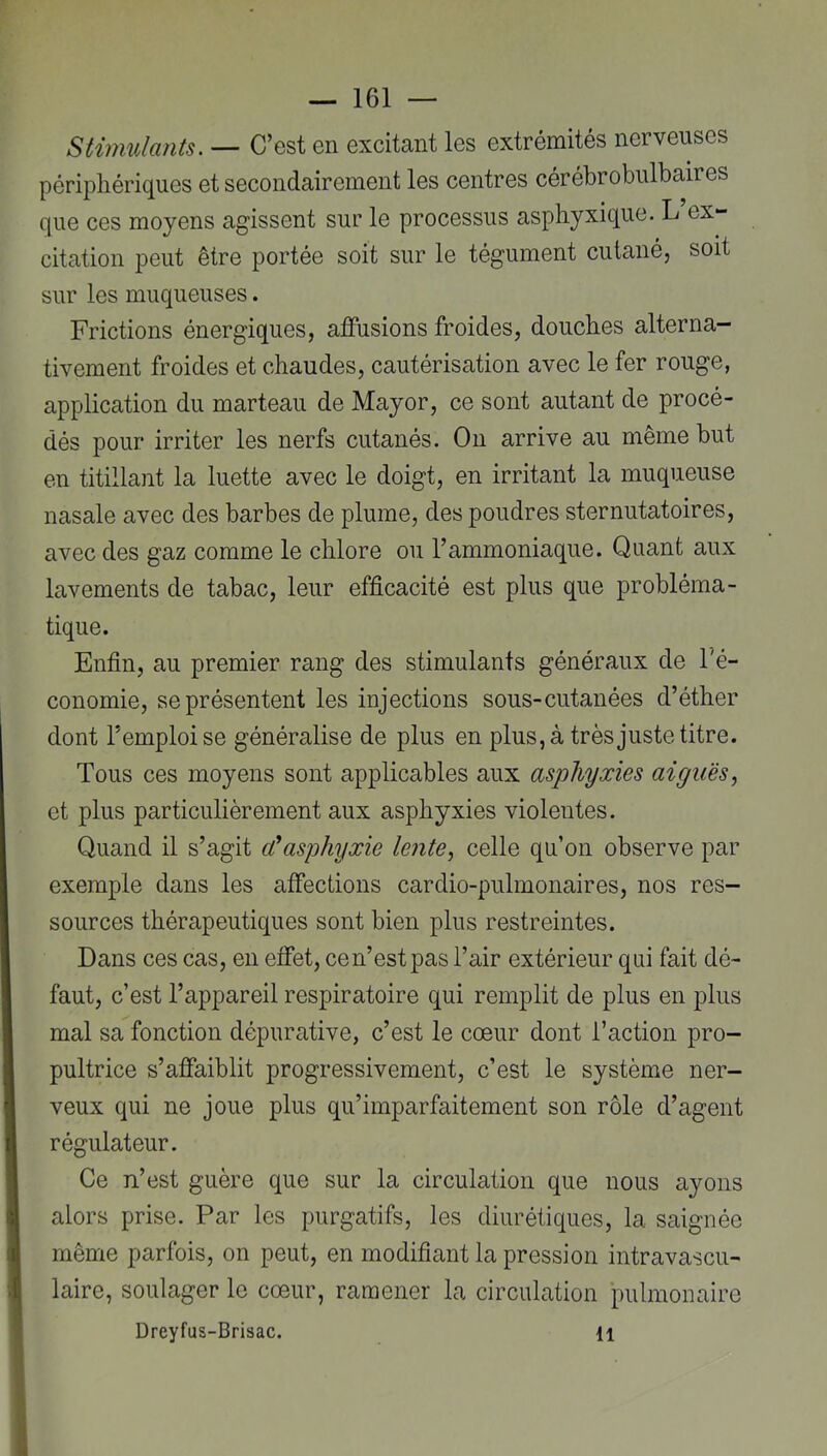 Stimulants. — C’est en excitant les extrémités nerveuses périphériques et secondairement les centres cérébrobulbaires que ces moyens agissent sur le processus asphyxique. L ex- citation peut être portée soit sur le tégument cutané, soit sur les muqueuses. Frictions énergiques, aflPusions froides, douches alterna- tivement froides et chaudes, cautérisation avec le fer rouge, application du marteau de Mayor, ce sont autant de procé- dés pour irriter les nerfs cutanés. On arrive au même but en titillant la luette avec le doigt, en irritant la muqueuse nasale avec des barbes de plume, des poudres sternutatoires, avec des gaz comme le chlore ou l’ammoniaque. Quant aux lavements de tabac, leur efficacité est plus que probléma- tique. Enfin, au premier rang des stimulants généraux de l'é- conomie, se présentent les injections sous-cutanées d’éther dont l’emploi se généralise de plus en plus,à très juste titre. Tous ces moyens sont applicables aux asphyxies aiguës^ et plus particulièrement aux asphyxies violentes. Quand il s’agit cCasphyxie lente, celle qu’on observe par exemple dans les affections cardio-pulmonaires, nos res- sources thérapeutiques sont bien plus restreintes. Dans ces cas, en effet, cen’estpas l’air extérieur qui fait dé- faut, c’est l’appareil respiratoire qui remplit de plus en plus mal sa fonction dépurative, c’est le cœur dont l’action pro- pultrice s’affaiblit progressivement, c’est le système ner- veux qui ne joue plus qu’imparfaitement son rôle d’agent régulateur. Ce n’est guère que sur la circulation que nous ayons alors prise. Par les purgatifs, les diurétiques, la saignée même parfois, on peut, en modifiant la pression intravascu- laire, soulager le cœur, ramener la circulation pulmonaire Dreyfus-Brisac. H