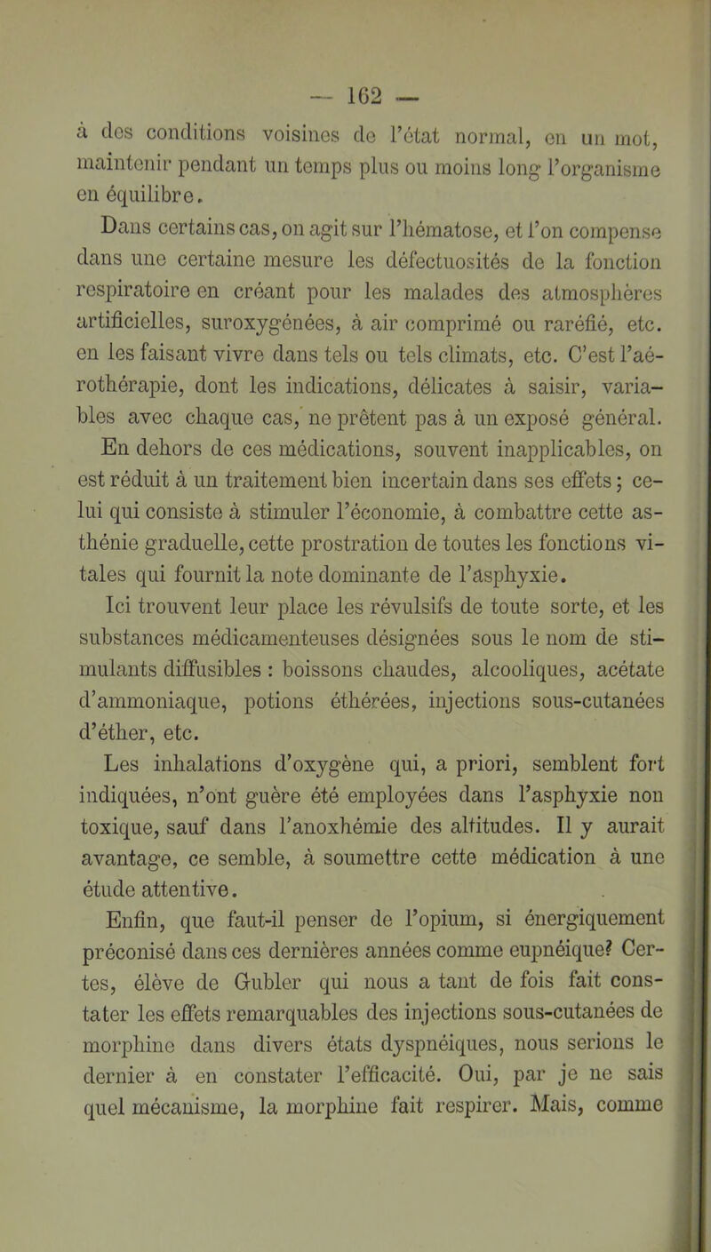 à dos conditions voisines do l’état normal, en un mot, maintenir pendant un temps plus ou moins long l’organisme en équilibre. Dans certains cas, on agit sur l’hématose, et l’on compense dans une certaine mesure les défectuosités de la fonction respiratoire en créant pour les malades des atmosphères artificielles, suroxygénées, à air comprimé ou raréfié, etc. en les faisant vivre dans tels ou tels climats, etc. C’est l’aé- rothérapie, dont les indications, délicates à saisir, varia- bles avec chaque cas, ne prêtent pas à un exposé général. En dehors de ces médications, souvent inapplicables, on est réduit à un traitement bien incertain dans ses effets ; ce- lui qui consiste à stimuler l’économie, à combattre cette as- thénie graduelle, cette prostration de toutes les fonctions vi- tales qui fournit la note dominante de l’asphyxie. Ici trouvent leur place les révulsifs de toute sorte, et les substances médicamenteuses désignées sous le nom de sti- mulants diffusibles : boissons chaudes, alcooliques, acétate d’ammoniaque, potions éthérées, injections sous-cutanées d’éther, etc. Les inhalations d’oxygène qui, a priori, semblent fort indiquées, n’ont guère été employées dans l’asphyxie non toxique, sauf dans l’anoxhémie des altitudes. Il y aurait avantage, ce semble, à soumettre cette médication à une étude attentive. Enfin, que faut-il penser de l’opium, si énergiquement préconisé dans ces dernières années comme eupnéique? Cer- tes, élève de Gubler qui nous a tant de fois fait cons- tater les effets remarquables des injections sous-cutanées de morphine dans divers états dyspnéiques, nous serions le dernier à en constater l’efficacité. Oui, par je ne sais quel mécanisme, la morphine fait respirer. Mais, comme